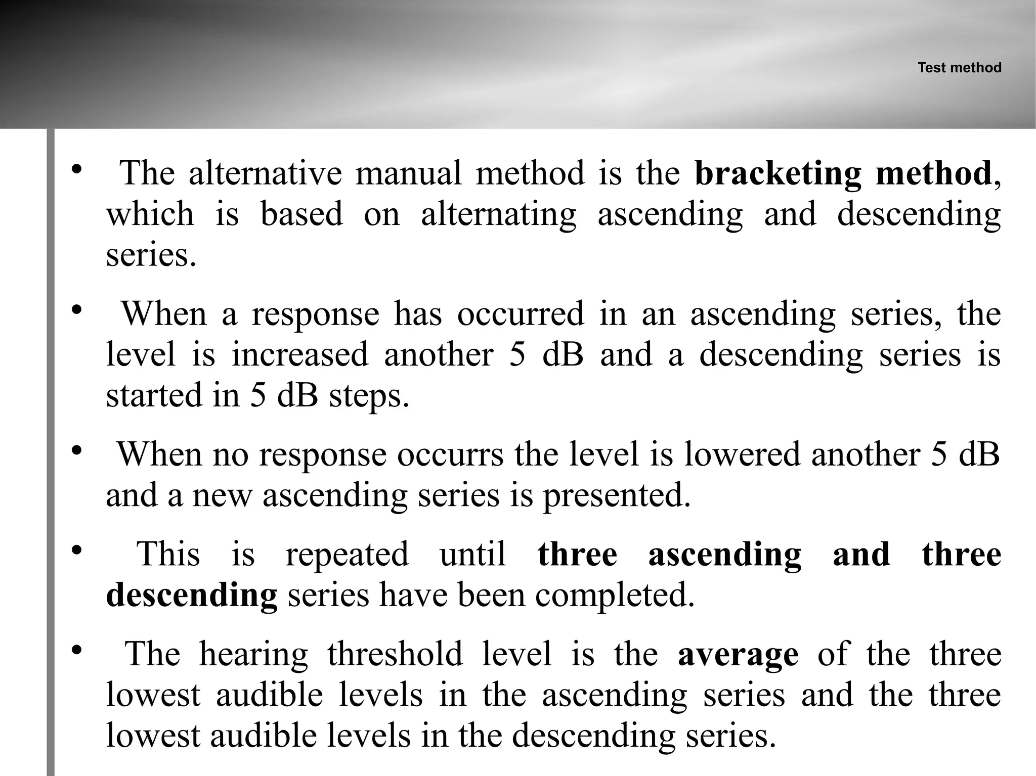 Test method





     The alternative manual method is the bracketing method,
    which is based on alternating ascending and descending
    series.

     When a response has occurred in an ascending series, the
    level is increased another 5 dB and a descending series is
    started in 5 dB steps.

     When no response occurrs the level is lowered another 5 dB
    and a new ascending series is presented.

      This is repeated until three ascending and three
    descending series have been completed.

     The hearing threshold level is the average of the three
    lowest audible levels in the ascending series and the three
    lowest audible levels in the descending series.
 