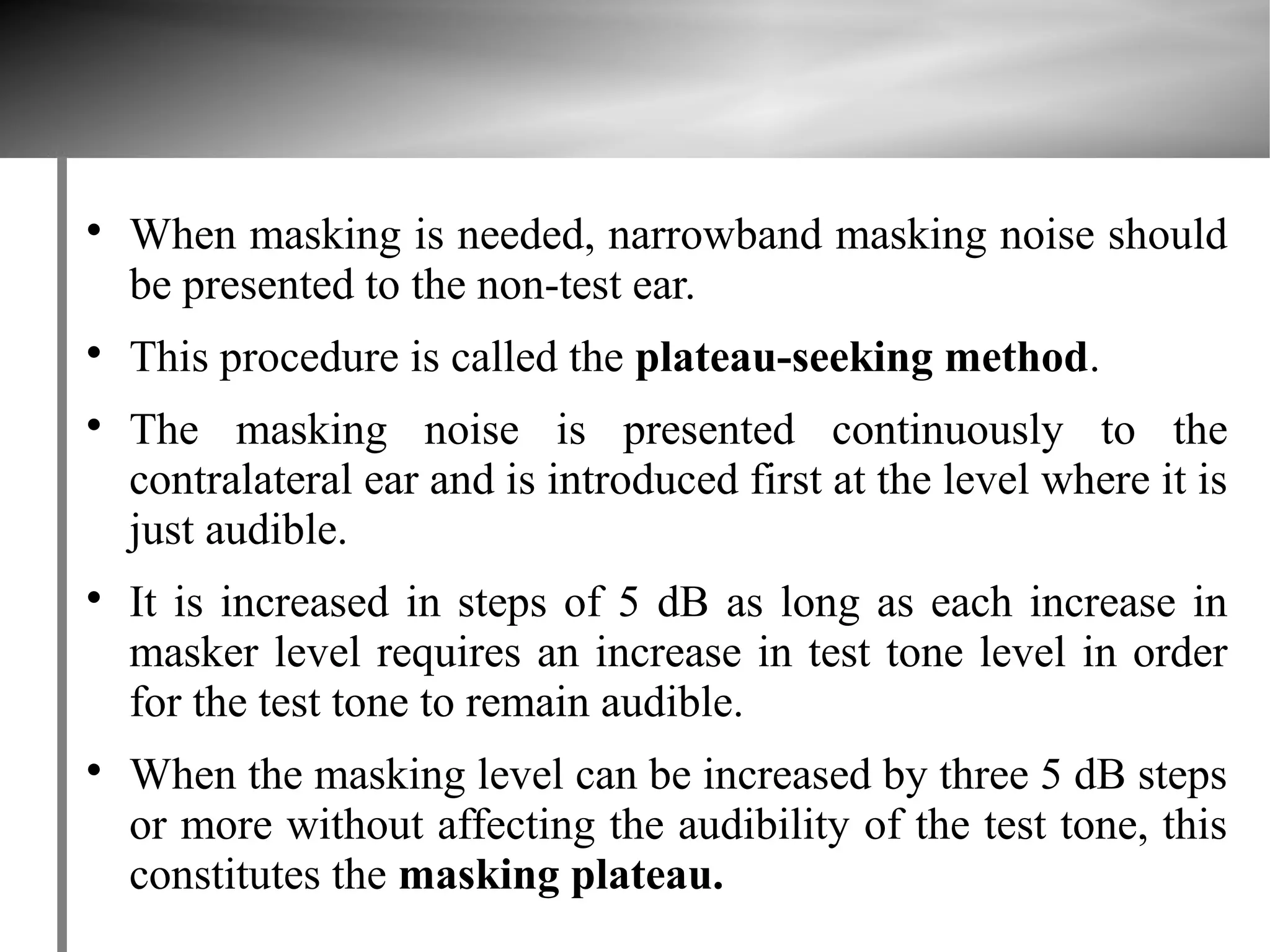 
    When masking is needed, narrowband masking noise should
    be presented to the non-test ear.

    This procedure is called the plateau-seeking method.

    The masking noise is presented continuously to the
    contralateral ear and is introduced first at the level where it is
    just audible.

    It is increased in steps of 5 dB as long as each increase in
    masker level requires an increase in test tone level in order
    for the test tone to remain audible.

    When the masking level can be increased by three 5 dB steps
    or more without affecting the audibility of the test tone, this
    constitutes the masking plateau.
 