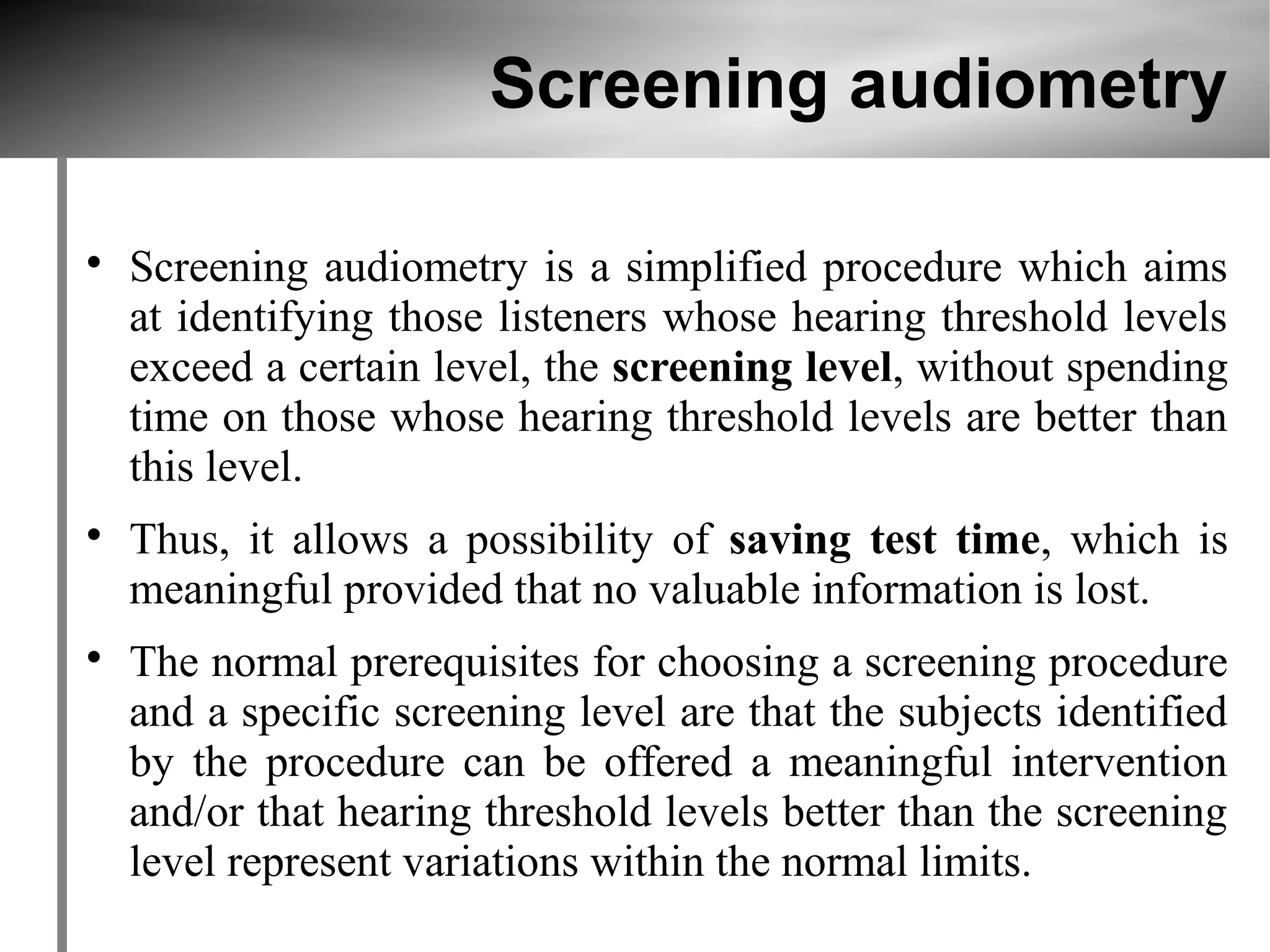 Screening audiometry


    Screening audiometry is a simplified procedure which aims
    at identifying those listeners whose hearing threshold levels
    exceed a certain level, the screening level, without spending
    time on those whose hearing threshold levels are better than
    this level.

    Thus, it allows a possibility of saving test time, which is
    meaningful provided that no valuable information is lost.

    The normal prerequisites for choosing a screening procedure
    and a specific screening level are that the subjects identified
    by the procedure can be offered a meaningful intervention
    and/or that hearing threshold levels better than the screening
    level represent variations within the normal limits.
 