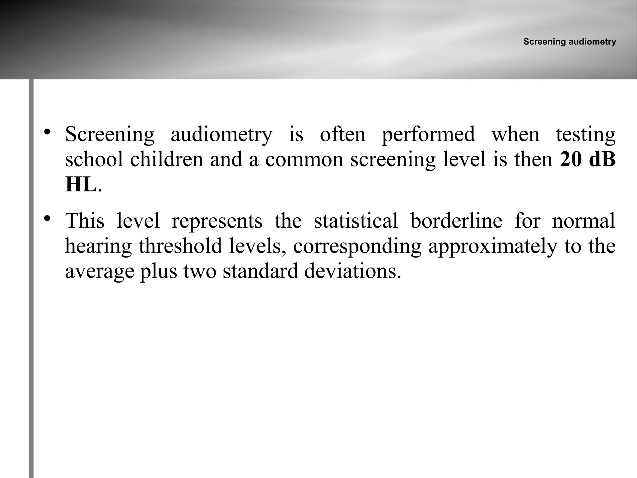 Screening audiometry





    Screening audiometry is often performed when testing
    school children and a common screening level is then 20 dB
    HL.

    This level represents the statistical borderline for normal
    hearing threshold levels, corresponding approximately to the
    average plus two standard deviations.
 