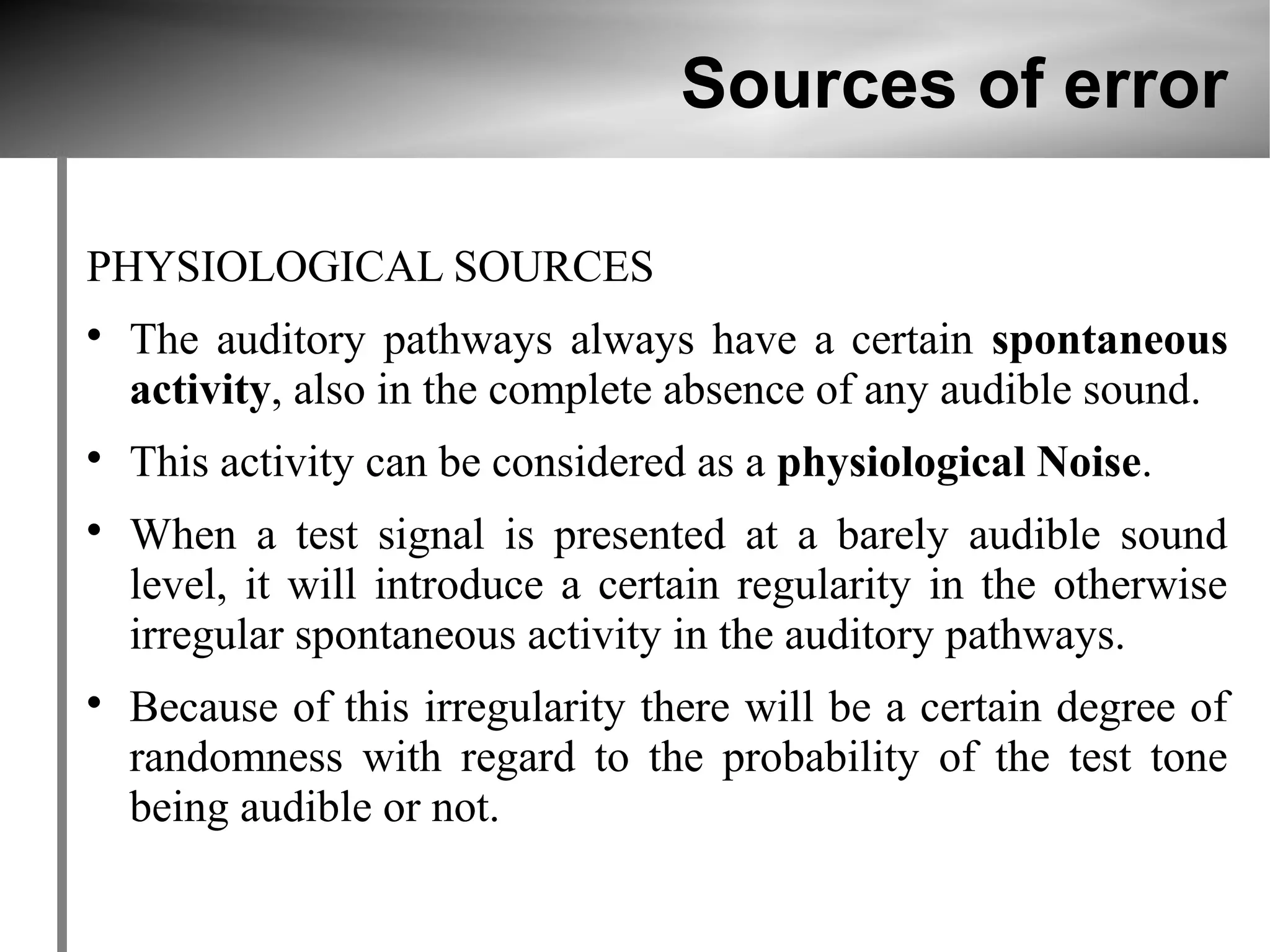 Sources of error

PHYSIOLOGICAL SOURCES

    The auditory pathways always have a certain spontaneous
    activity, also in the complete absence of any audible sound.

    This activity can be considered as a physiological Noise.

    When a test signal is presented at a barely audible sound
    level, it will introduce a certain regularity in the otherwise
    irregular spontaneous activity in the auditory pathways.

    Because of this irregularity there will be a certain degree of
    randomness with regard to the probability of the test tone
    being audible or not.
 
