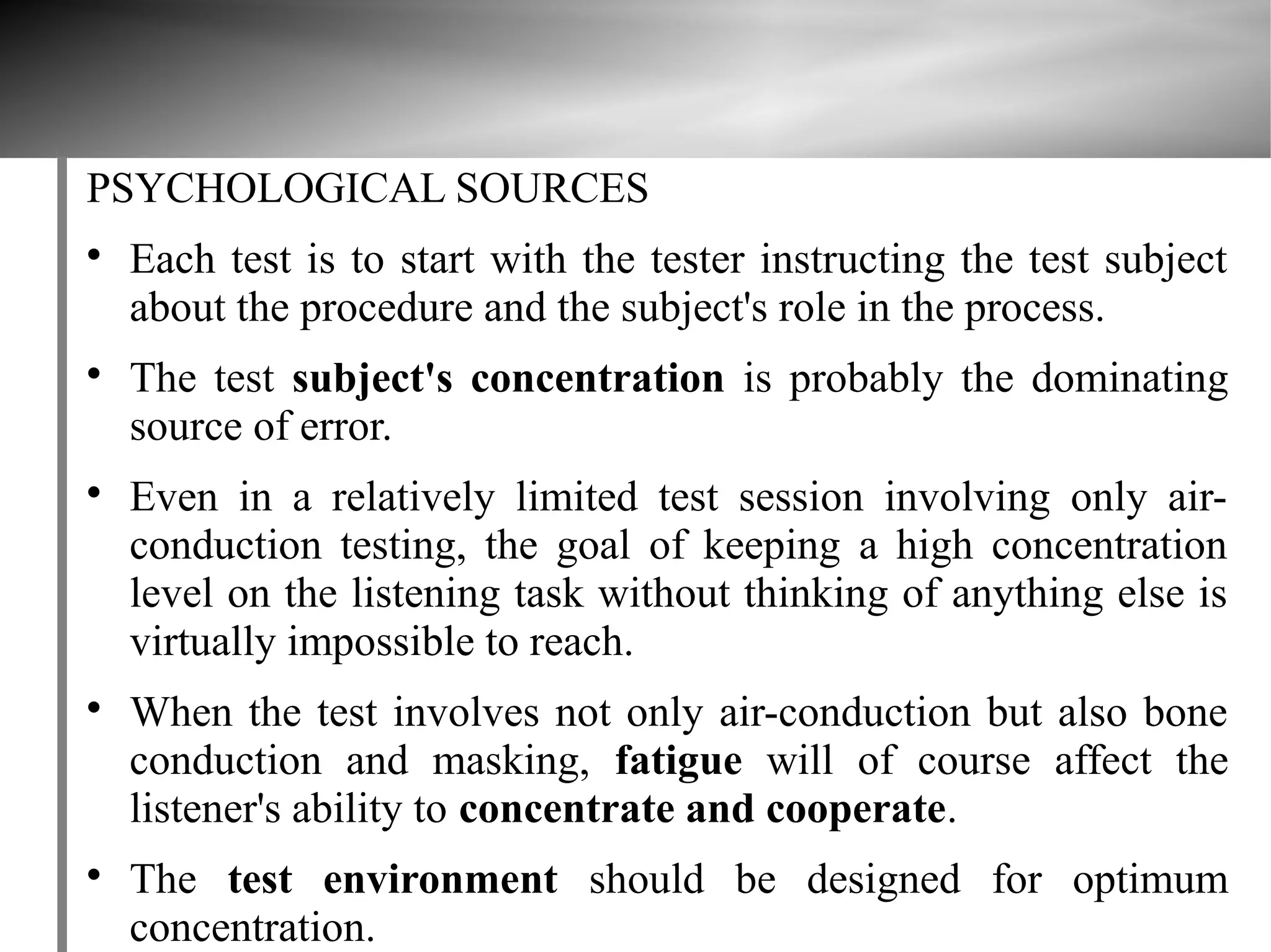 PSYCHOLOGICAL SOURCES

    Each test is to start with the tester instructing the test subject
    about the procedure and the subject's role in the process.

    The test subject's concentration is probably the dominating
    source of error.

    Even in a relatively limited test session involving only air-
    conduction testing, the goal of keeping a high concentration
    level on the listening task without thinking of anything else is
    virtually impossible to reach.

    When the test involves not only air-conduction but also bone
    conduction and masking, fatigue will of course affect the
    listener's ability to concentrate and cooperate.

    The test environment should be designed for optimum
    concentration.
 