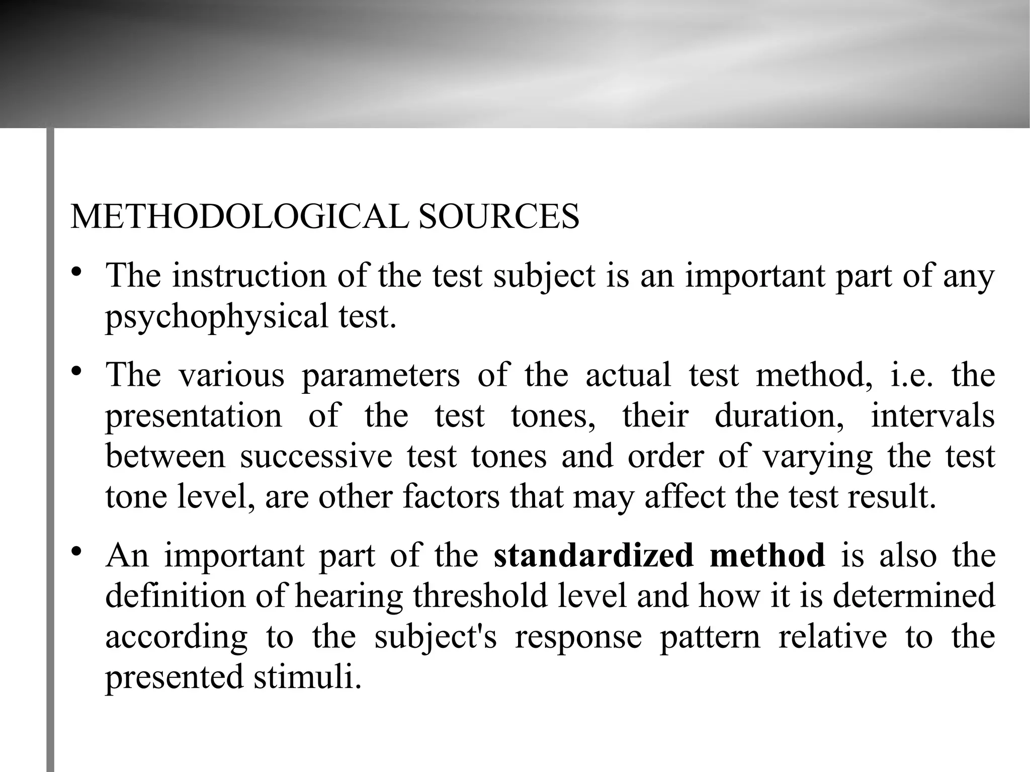 METHODOLOGICAL SOURCES

    The instruction of the test subject is an important part of any
    psychophysical test.

    The various parameters of the actual test method, i.e. the
    presentation of the test tones, their duration, intervals
    between successive test tones and order of varying the test
    tone level, are other factors that may affect the test result.

    An important part of the standardized method is also the
    definition of hearing threshold level and how it is determined
    according to the subject's response pattern relative to the
    presented stimuli.
 