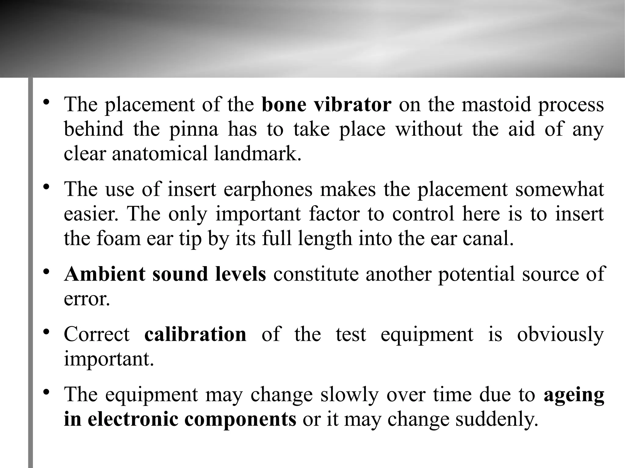 
    The placement of the bone vibrator on the mastoid process
    behind the pinna has to take place without the aid of any
    clear anatomical landmark.

    The use of insert earphones makes the placement somewhat
    easier. The only important factor to control here is to insert
    the foam ear tip by its full length into the ear canal.

    Ambient sound levels constitute another potential source of
    error.

    Correct calibration of the test equipment is obviously
    important.

    The equipment may change slowly over time due to ageing
    in electronic components or it may change suddenly.
 