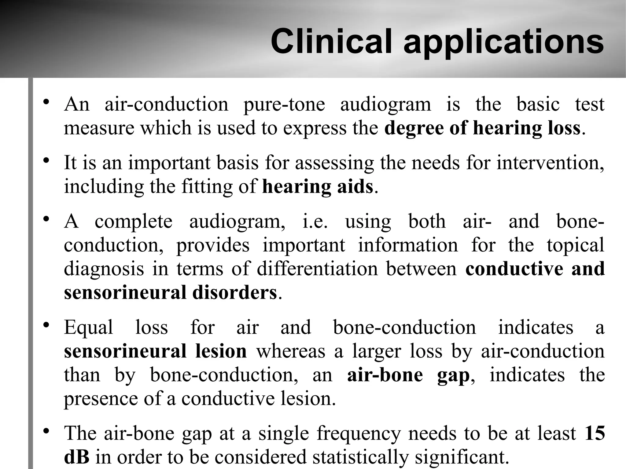 Clinical applications

    An air-conduction pure-tone audiogram is the basic test
    measure which is used to express the degree of hearing loss.

    It is an important basis for assessing the needs for intervention,
    including the fitting of hearing aids.

    A complete audiogram, i.e. using both air- and bone-
    conduction, provides important information for the topical
    diagnosis in terms of differentiation between conductive and
    sensorineural disorders.

    Equal loss for air and bone-conduction indicates a
    sensorineural lesion whereas a larger loss by air-conduction
    than by bone-conduction, an air-bone gap, indicates the
    presence of a conductive lesion.

    The air-bone gap at a single frequency needs to be at least 15
    dB in order to be considered statistically significant.
 