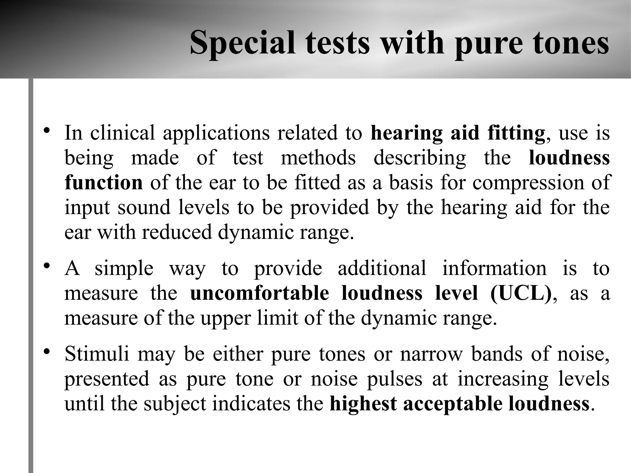 Special tests with pure tones


    In clinical applications related to hearing aid fitting, use is
    being made of test methods describing the loudness
    function of the ear to be fitted as a basis for compression of
    input sound levels to be provided by the hearing aid for the
    ear with reduced dynamic range.

    A simple way to provide additional information is to
    measure the uncomfortable loudness level (UCL), as a
    measure of the upper limit of the dynamic range.

    Stimuli may be either pure tones or narrow bands of noise,
    presented as pure tone or noise pulses at increasing levels
    until the subject indicates the highest acceptable loudness.
 