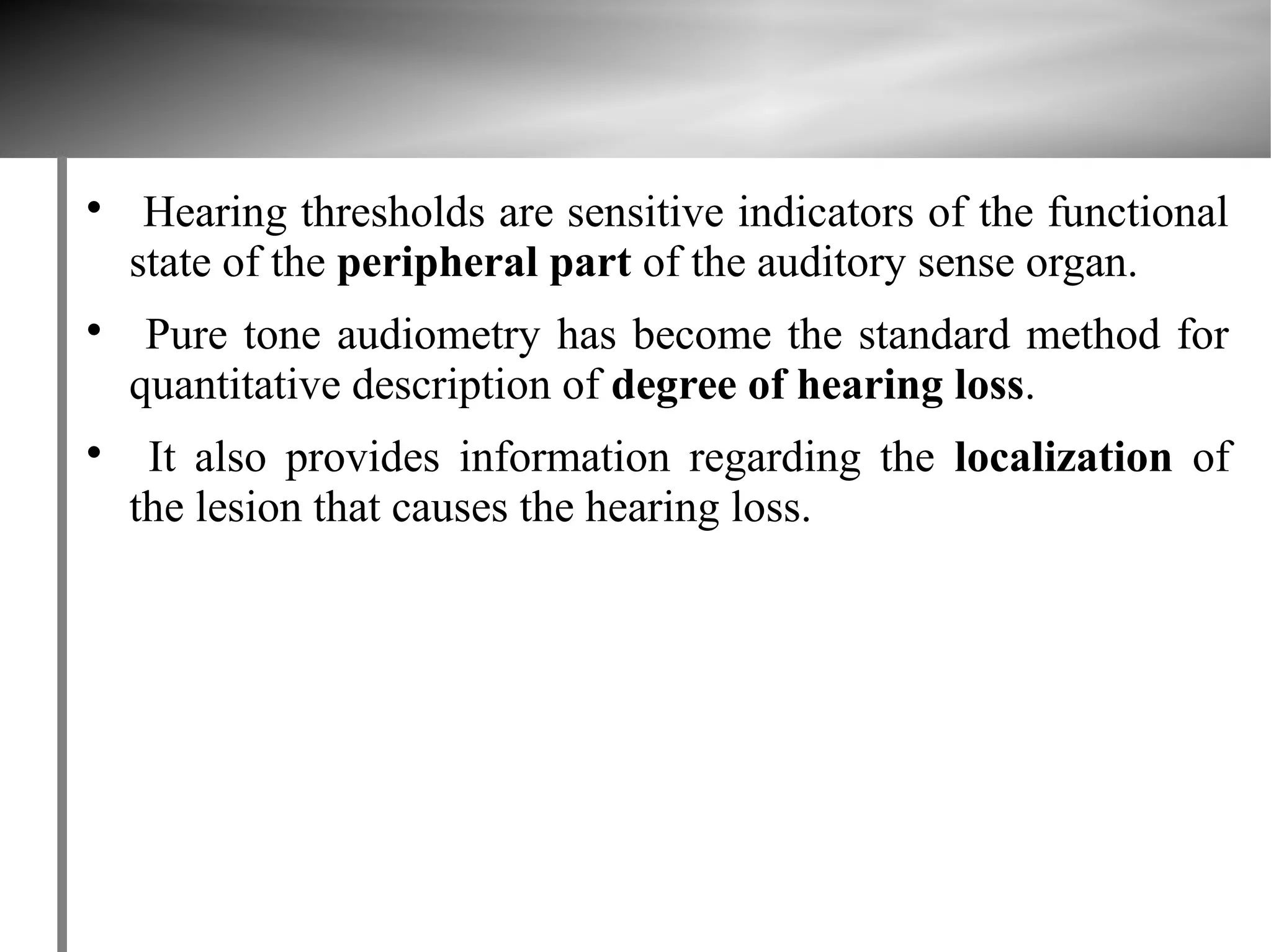 
     Hearing thresholds are sensitive indicators of the functional
    state of the peripheral part of the auditory sense organ.

     Pure tone audiometry has become the standard method for
    quantitative description of degree of hearing loss.

     It also provides information regarding the localization of
    the lesion that causes the hearing loss.
 