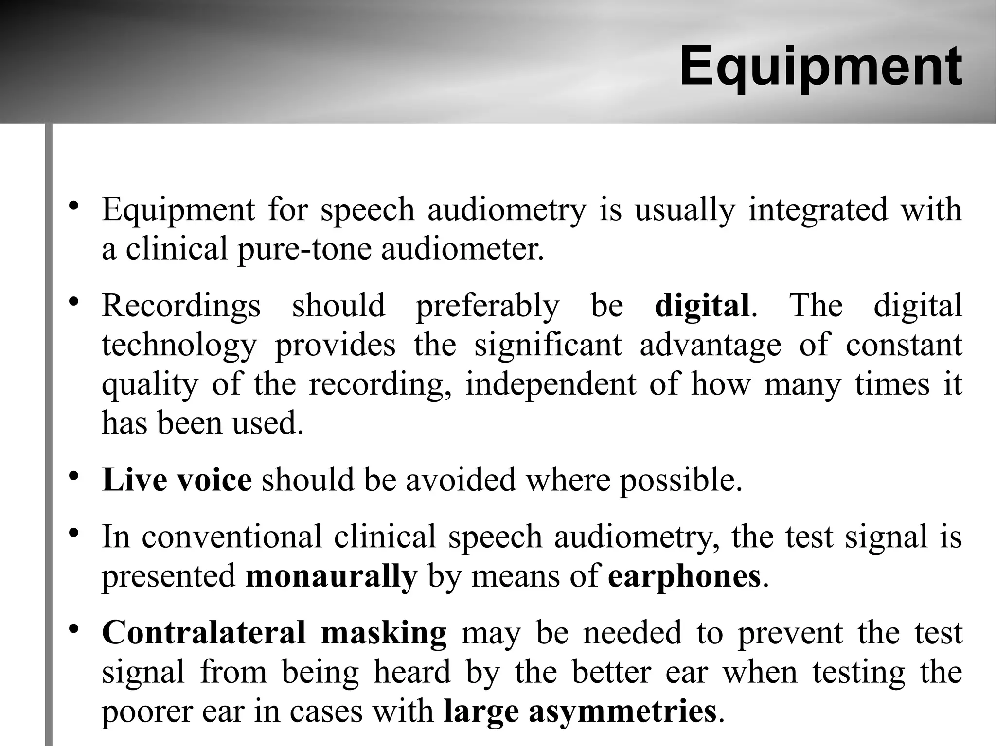 Equipment


    Equipment for speech audiometry is usually integrated with
    a clinical pure-tone audiometer.

    Recordings should preferably be digital. The digital
    technology provides the significant advantage of constant
    quality of the recording, independent of how many times it
    has been used.

    Live voice should be avoided where possible.

    In conventional clinical speech audiometry, the test signal is
    presented monaurally by means of earphones.

    Contralateral masking may be needed to prevent the test
    signal from being heard by the better ear when testing the
    poorer ear in cases with large asymmetries.
 