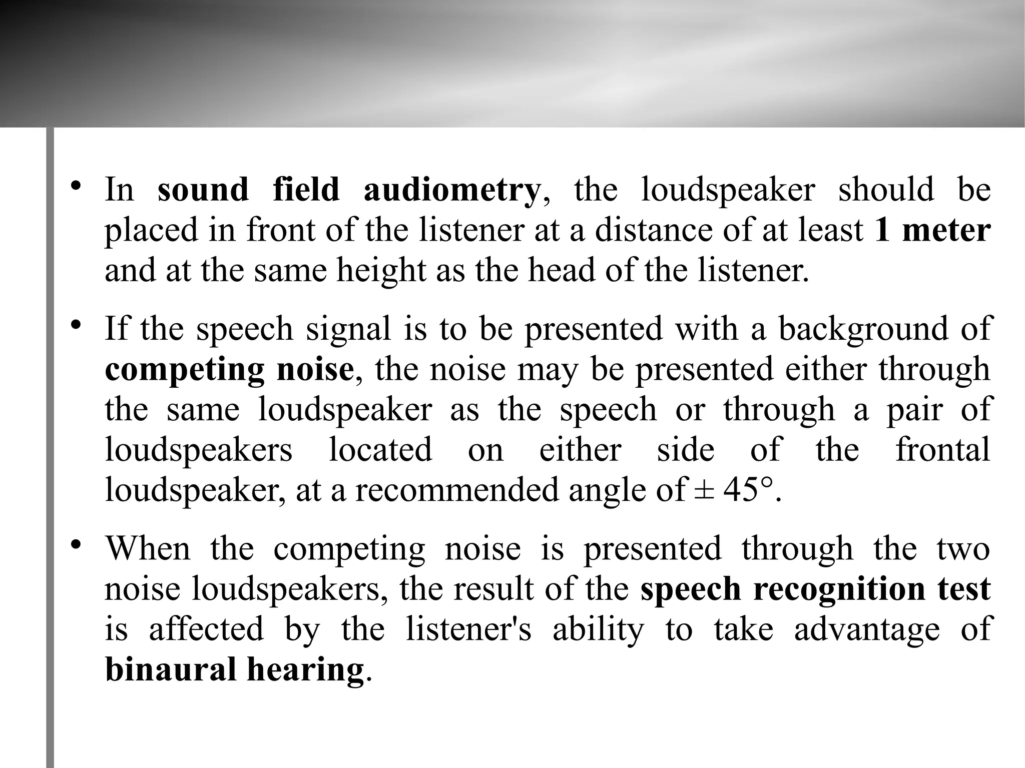
    In sound field audiometry, the loudspeaker should be
    placed in front of the listener at a distance of at least 1 meter
    and at the same height as the head of the listener.

    If the speech signal is to be presented with a background of
    competing noise, the noise may be presented either through
    the same loudspeaker as the speech or through a pair of
    loudspeakers located on either side of the frontal
    loudspeaker, at a recommended angle of ± 45°.

    When the competing noise is presented through the two
    noise loudspeakers, the result of the speech recognition test
    is affected by the listener's ability to take advantage of
    binaural hearing.
 