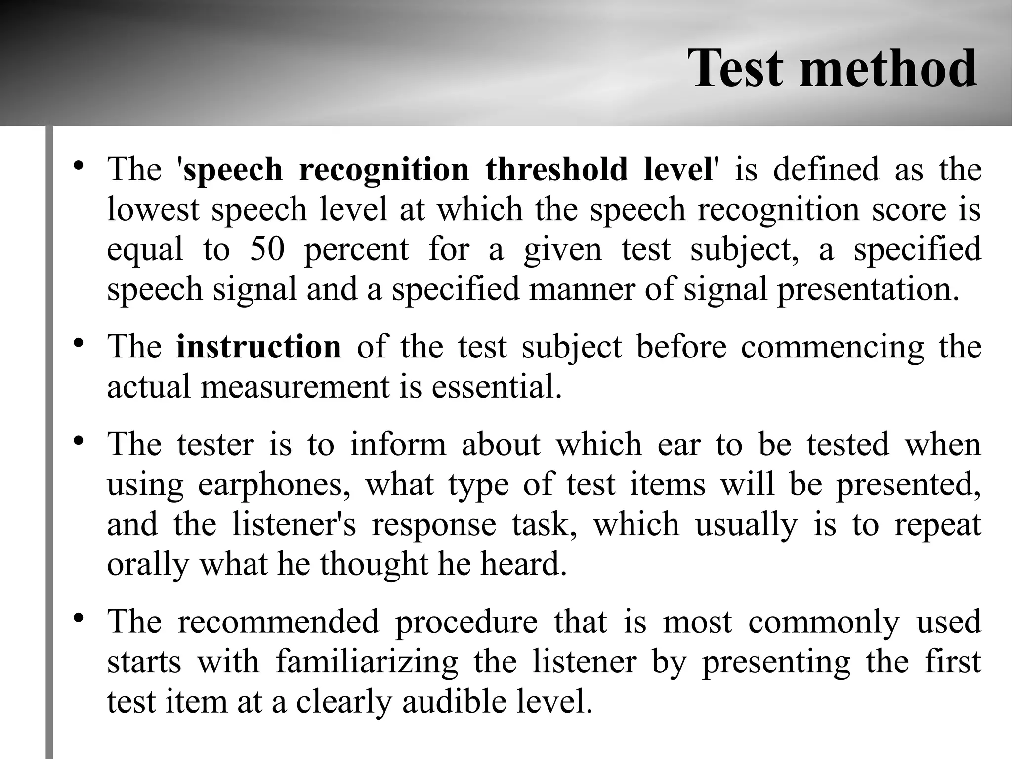 Test method

    The 'speech recognition threshold level' is defined as the
    lowest speech level at which the speech recognition score is
    equal to 50 percent for a given test subject, a specified
    speech signal and a specified manner of signal presentation.

    The instruction of the test subject before commencing the
    actual measurement is essential.

    The tester is to inform about which ear to be tested when
    using earphones, what type of test items will be presented,
    and the listener's response task, which usually is to repeat
    orally what he thought he heard.

    The recommended procedure that is most commonly used
    starts with familiarizing the listener by presenting the first
    test item at a clearly audible level.
 
