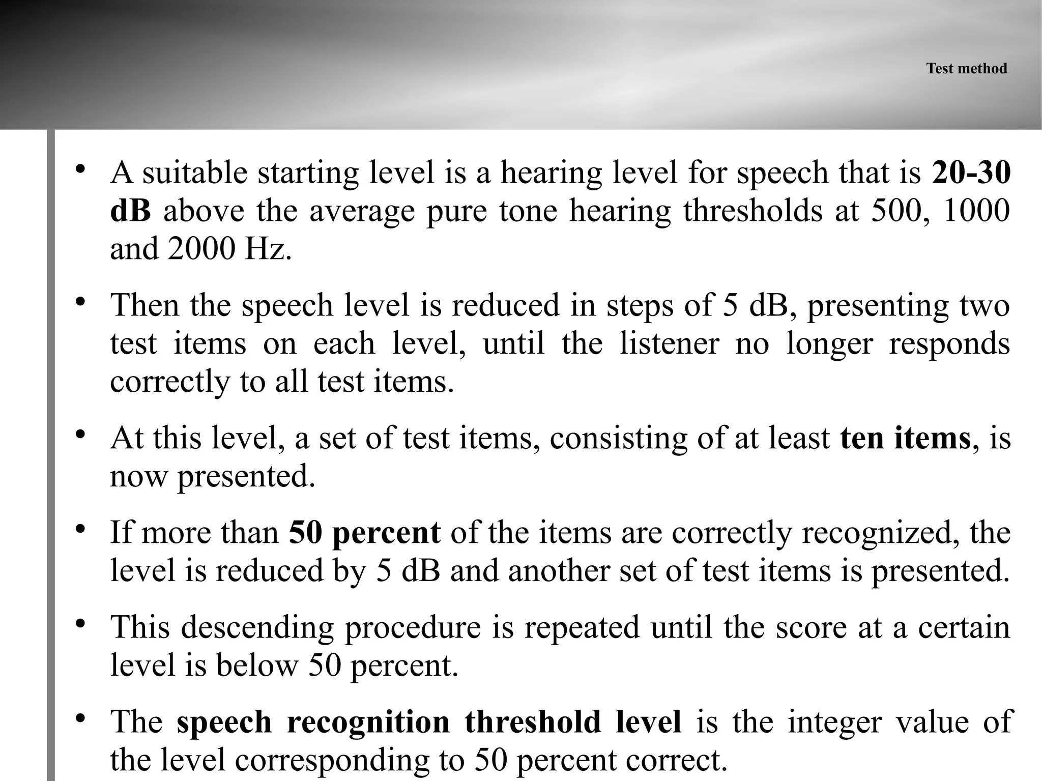 Test method





    A suitable starting level is a hearing level for speech that is 20-30
    dB above the average pure tone hearing thresholds at 500, 1000
    and 2000 Hz.

    Then the speech level is reduced in steps of 5 dB, presenting two
    test items on each level, until the listener no longer responds
    correctly to all test items.

    At this level, a set of test items, consisting of at least ten items, is
    now presented.

    If more than 50 percent of the items are correctly recognized, the
    level is reduced by 5 dB and another set of test items is presented.

    This descending procedure is repeated until the score at a certain
    level is below 50 percent.

    The speech recognition threshold level is the integer value of
    the level corresponding to 50 percent correct.
 
