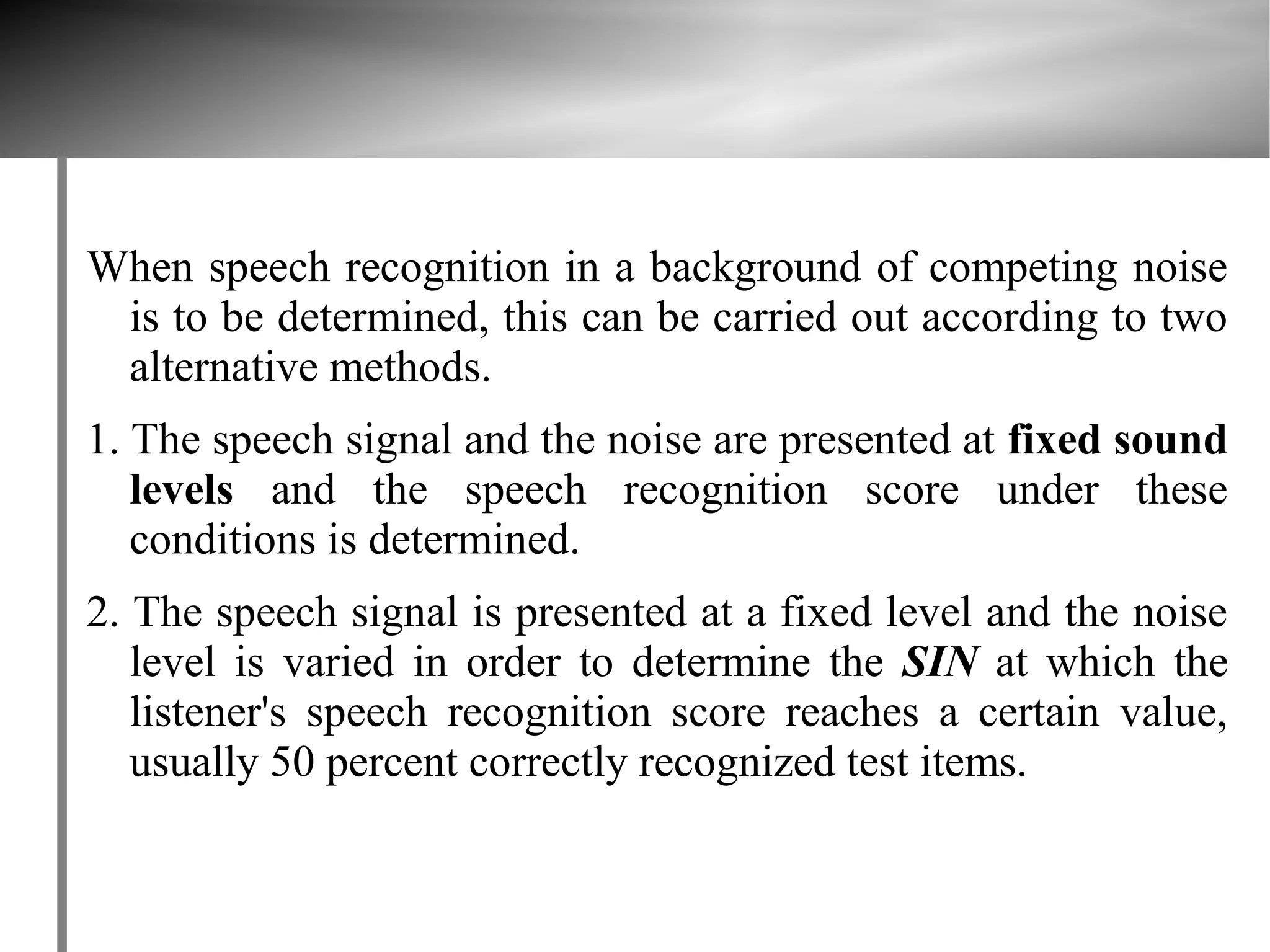 When speech recognition in a background of competing noise
 is to be determined, this can be carried out according to two
 alternative methods.
1. The speech signal and the noise are presented at fixed sound
   levels and the speech recognition score under these
   conditions is determined.
2. The speech signal is presented at a fixed level and the noise
   level is varied in order to determine the SIN at which the
   listener's speech recognition score reaches a certain value,
   usually 50 percent correctly recognized test items.
 