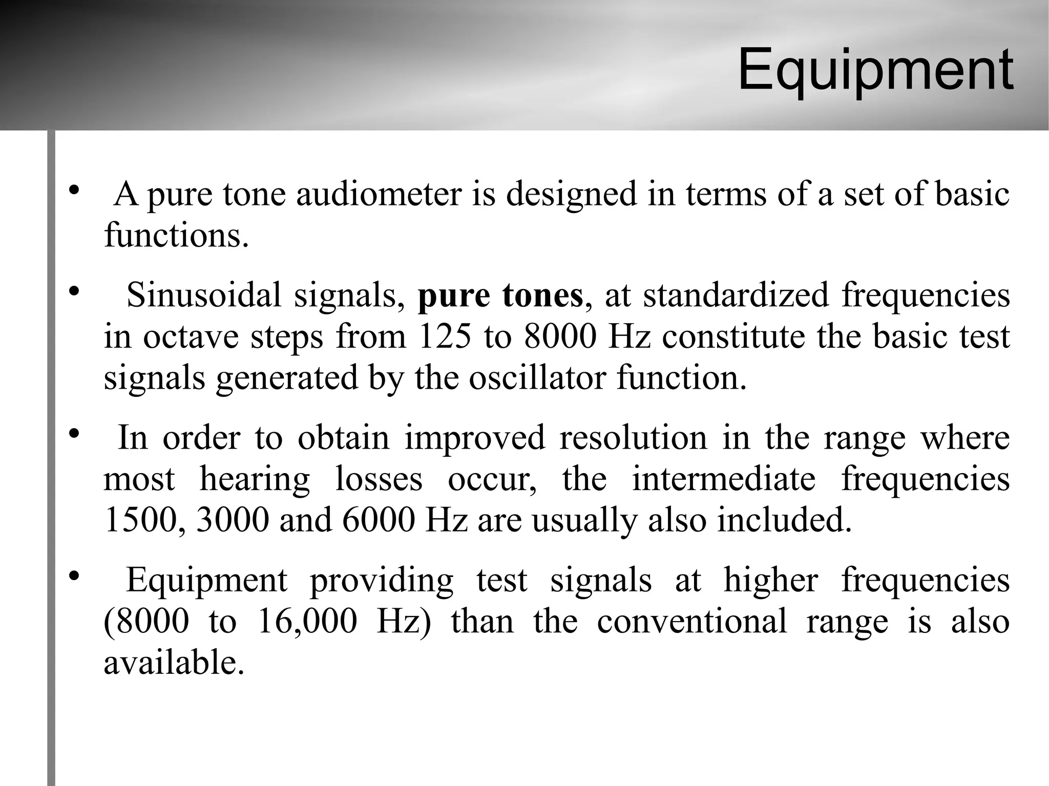 Equipment

     A pure tone audiometer is designed in terms of a set of basic
    functions.

      Sinusoidal signals, pure tones, at standardized frequencies
    in octave steps from 125 to 8000 Hz constitute the basic test
    signals generated by the oscillator function.

     In order to obtain improved resolution in the range where
    most hearing losses occur, the intermediate frequencies
    1500, 3000 and 6000 Hz are usually also included.

      Equipment providing test signals at higher frequencies
    (8000 to 16,000 Hz) than the conventional range is also
    available.
 