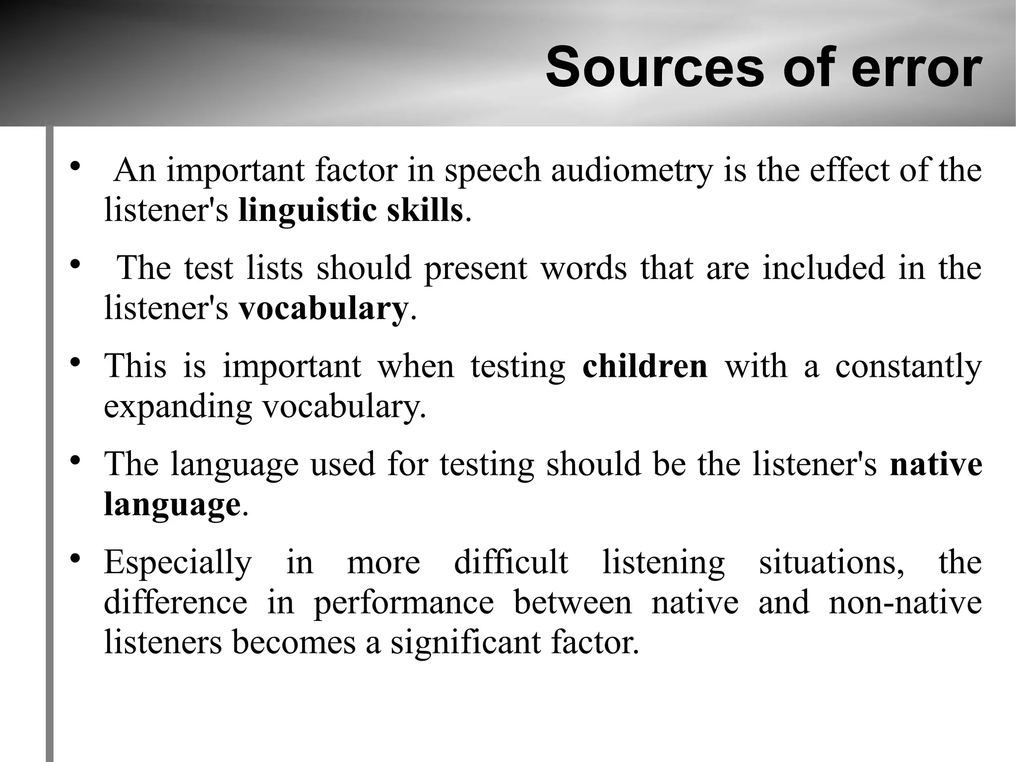 Sources of error

     An important factor in speech audiometry is the effect of the
    listener's linguistic skills.

     The test lists should present words that are included in the
    listener's vocabulary.

    This is important when testing children with a constantly
    expanding vocabulary.

    The language used for testing should be the listener's native
    language.

    Especially in more difficult listening situations, the
    difference in performance between native and non-native
    listeners becomes a significant factor.
 