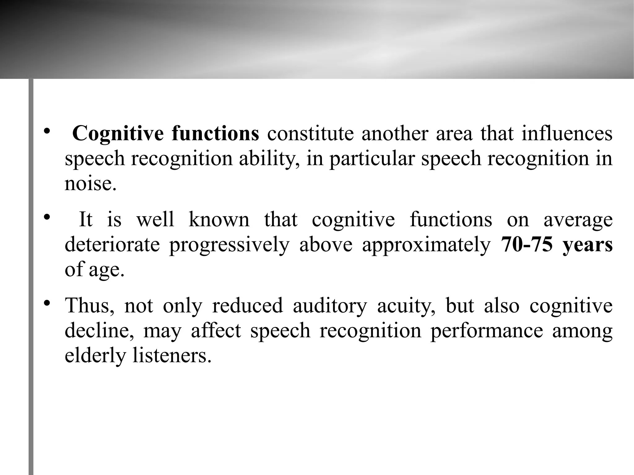 
     Cognitive functions constitute another area that influences
    speech recognition ability, in particular speech recognition in
    noise.

     It is well known that cognitive functions on average
    deteriorate progressively above approximately 70-75 years
    of age.

    Thus, not only reduced auditory acuity, but also cognitive
    decline, may affect speech recognition performance among
    elderly listeners.
 