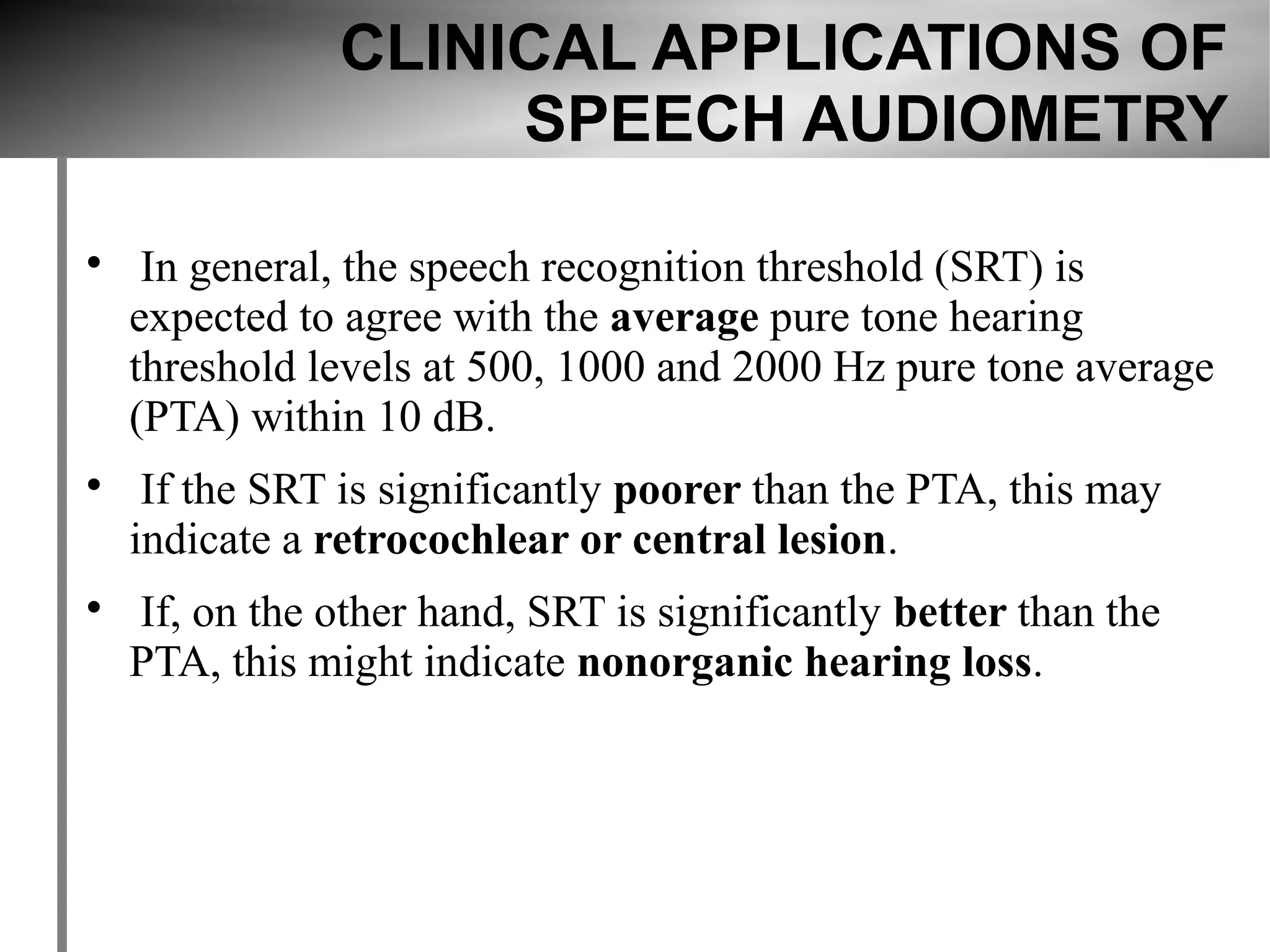 CLINICAL APPLICATIONS OF
                     SPEECH AUDIOMETRY


     In general, the speech recognition threshold (SRT) is
    expected to agree with the average pure tone hearing
    threshold levels at 500, 1000 and 2000 Hz pure tone average
    (PTA) within 10 dB.

     If the SRT is significantly poorer than the PTA, this may
    indicate a retrocochlear or central lesion.

    If, on the other hand, SRT is significantly better than the
    PTA, this might indicate nonorganic hearing loss.
 