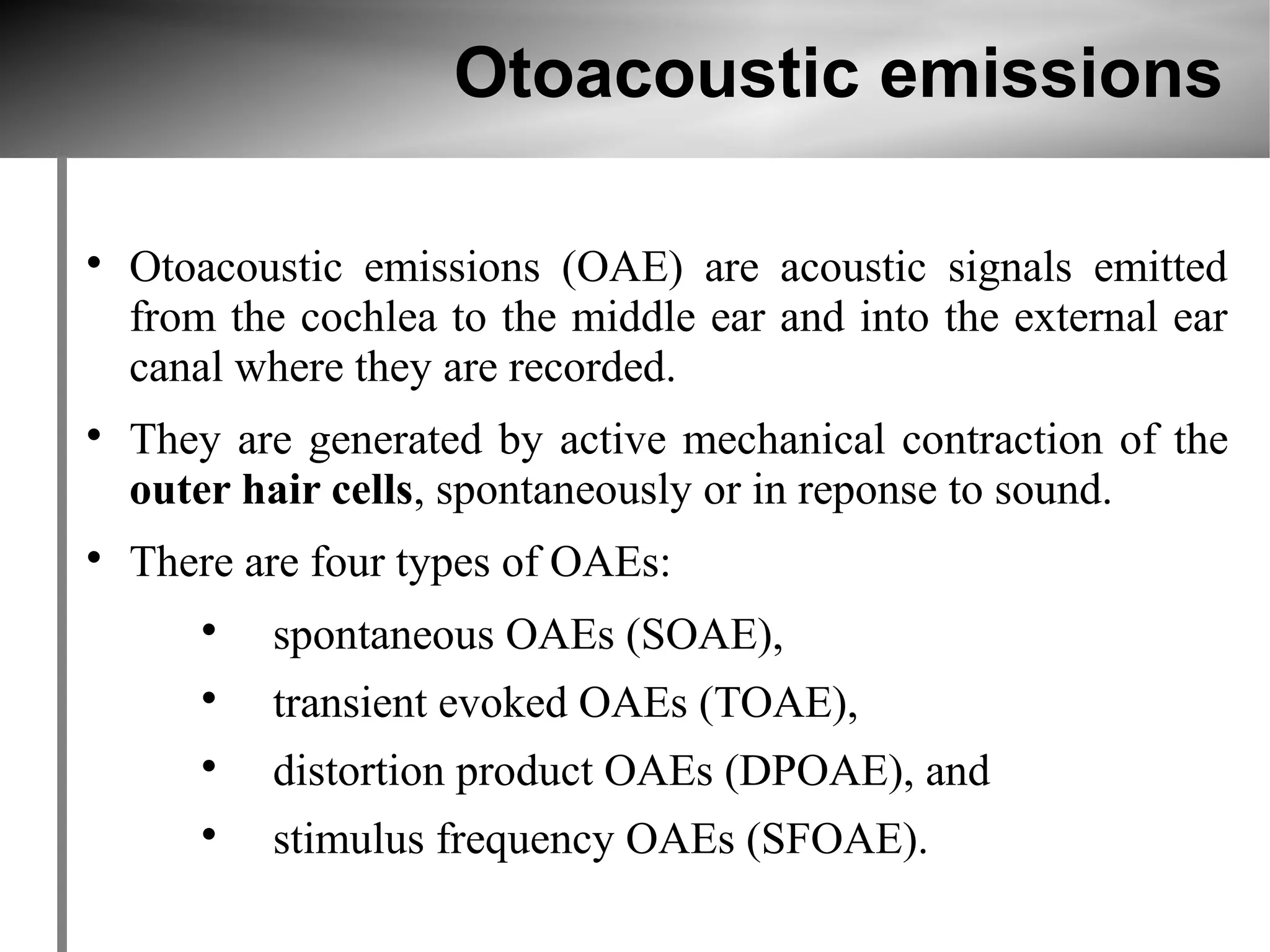 Otoacoustic emissions


    Otoacoustic emissions (OAE) are acoustic signals emitted
    from the cochlea to the middle ear and into the external ear
    canal where they are recorded.

    They are generated by active mechanical contraction of the
    outer hair cells, spontaneously or in reponse to sound.

    There are four types of OAEs:
       
           spontaneous OAEs (SOAE),
       
           transient evoked OAEs (TOAE),
       
           distortion product OAEs (DPOAE), and
       
           stimulus frequency OAEs (SFOAE).
 
