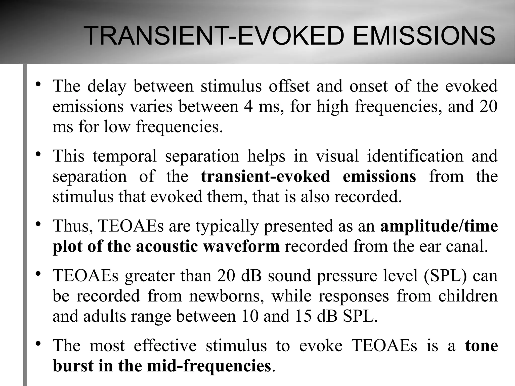 TRANSIENT-EVOKED EMISSIONS

    The delay between stimulus offset and onset of the evoked
    emissions varies between 4 ms, for high frequencies, and 20
    ms for low frequencies.

    This temporal separation helps in visual identification and
    separation of the transient-evoked emissions from the
    stimulus that evoked them, that is also recorded.

    Thus, TEOAEs are typically presented as an amplitude/time
    plot of the acoustic waveform recorded from the ear canal.

    TEOAEs greater than 20 dB sound pressure level (SPL) can
    be recorded from newborns, while responses from children
    and adults range between 10 and 15 dB SPL.

    The most effective stimulus to evoke TEOAEs is a tone
    burst in the mid-frequencies.
 
