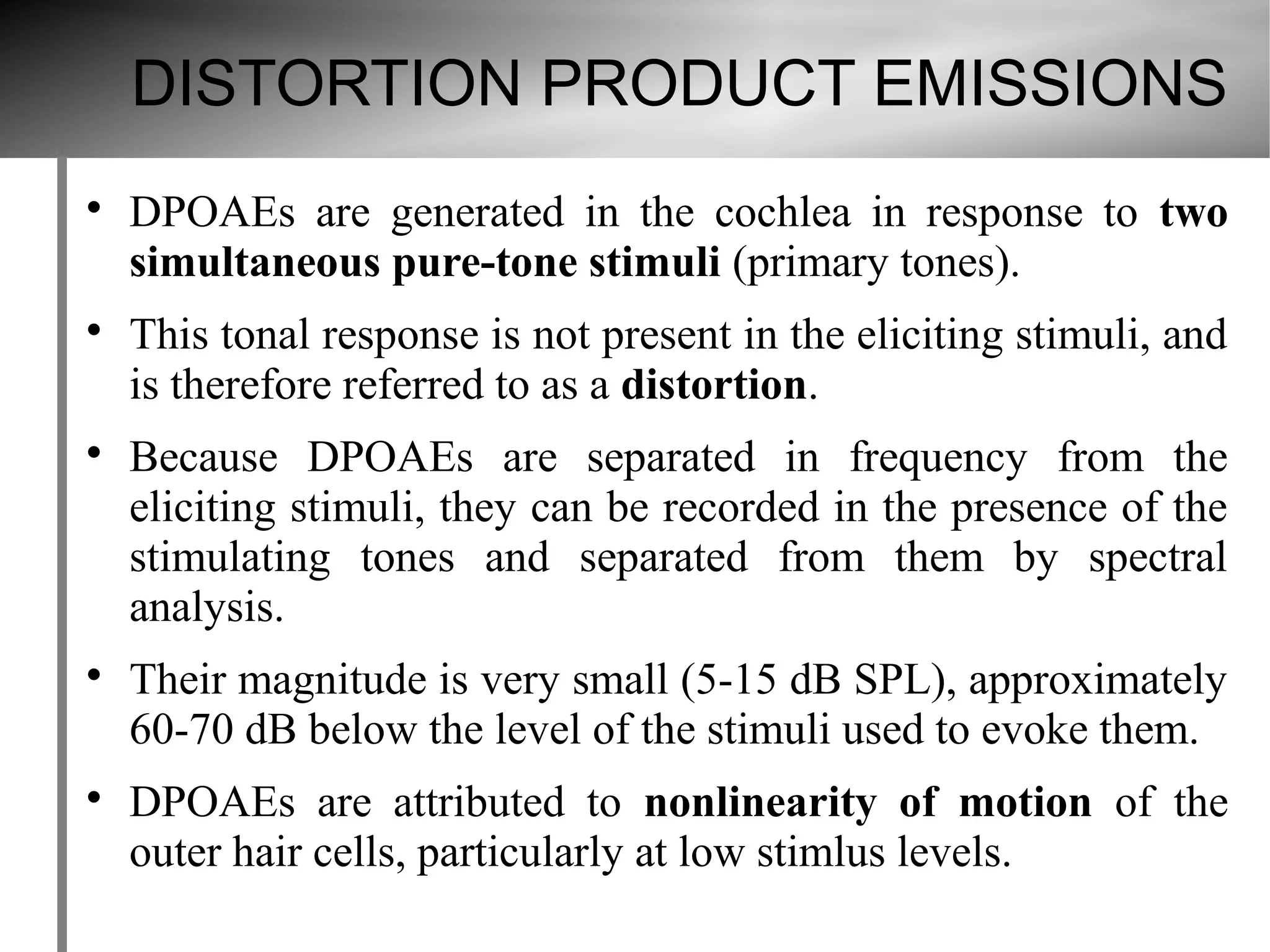 DISTORTION PRODUCT EMISSIONS

    DPOAEs are generated in the cochlea in response to two
    simultaneous pure-tone stimuli (primary tones).

    This tonal response is not present in the eliciting stimuli, and
    is therefore referred to as a distortion.

    Because DPOAEs are separated in frequency from the
    eliciting stimuli, they can be recorded in the presence of the
    stimulating tones and separated from them by spectral
    analysis.

    Their magnitude is very small (5-15 dB SPL), approximately
    60-70 dB below the level of the stimuli used to evoke them.

    DPOAEs are attributed to nonlinearity of motion of the
    outer hair cells, particularly at low stimlus levels.
 