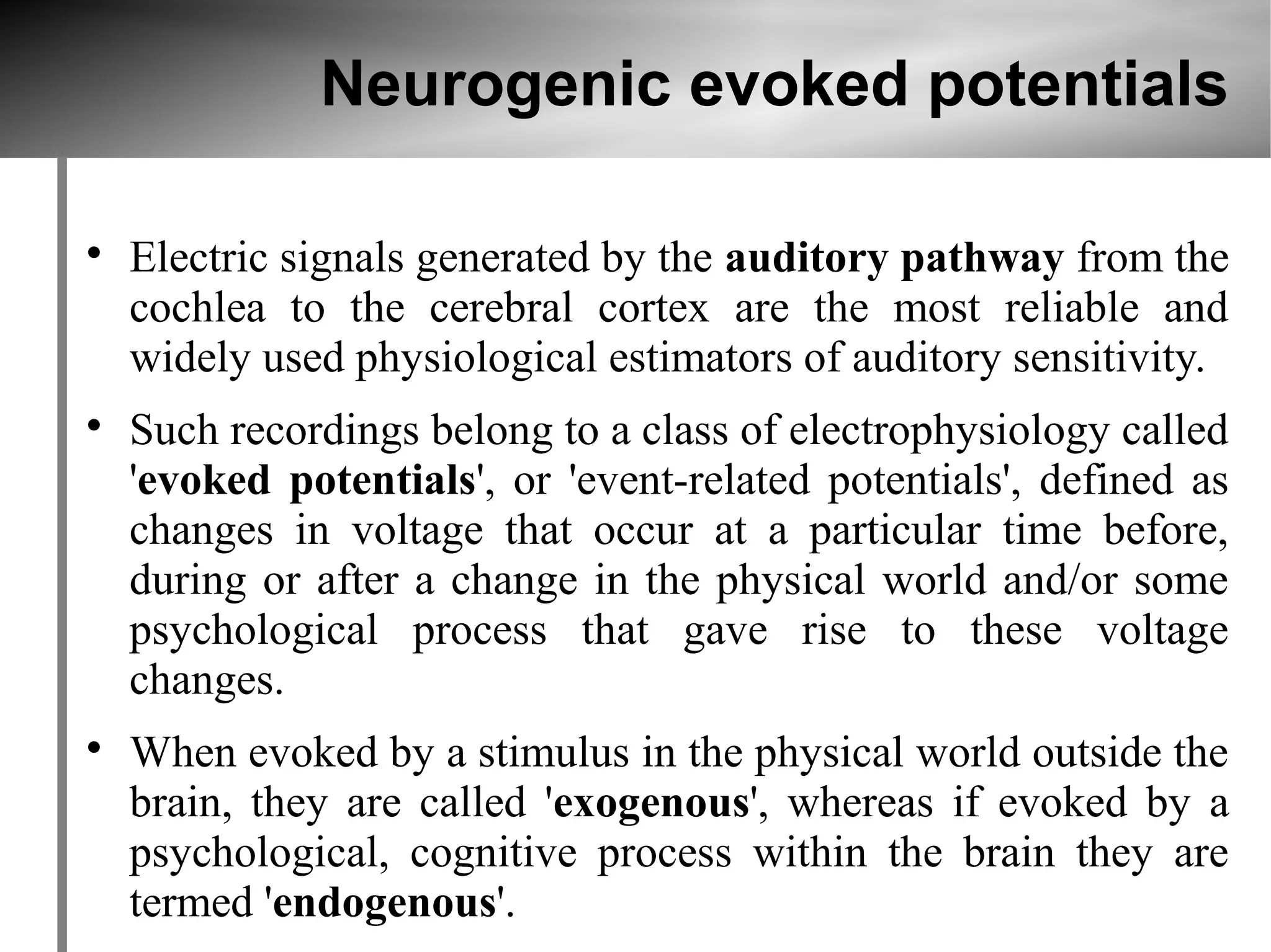 Neurogenic evoked potentials


    Electric signals generated by the auditory pathway from the
    cochlea to the cerebral cortex are the most reliable and
    widely used physiological estimators of auditory sensitivity.

    Such recordings belong to a class of electrophysiology called
    'evoked potentials', or 'event-related potentials', defined as
    changes in voltage that occur at a particular time before,
    during or after a change in the physical world and/or some
    psychological process that gave rise to these voltage
    changes.

    When evoked by a stimulus in the physical world outside the
    brain, they are called 'exogenous', whereas if evoked by a
    psychological, cognitive process within the brain they are
    termed 'endogenous'.
 