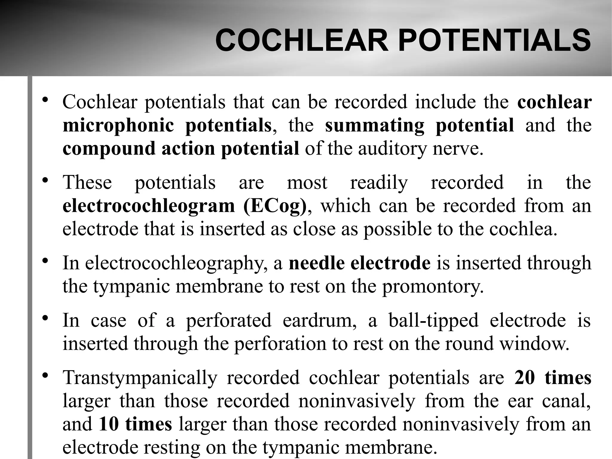 COCHLEAR POTENTIALS

    Cochlear potentials that can be recorded include the cochlear
    microphonic potentials, the summating potential and the
    compound action potential of the auditory nerve.

    These potentials are most readily recorded in the
    electrocochleogram (ECog), which can be recorded from an
    electrode that is inserted as close as possible to the cochlea.

    In electrocochleography, a needle electrode is inserted through
    the tympanic membrane to rest on the promontory.

    In case of a perforated eardrum, a ball-tipped electrode is
    inserted through the perforation to rest on the round window.

    Transtympanically recorded cochlear potentials are 20 times
    larger than those recorded noninvasively from the ear canal,
    and 10 times larger than those recorded noninvasively from an
    electrode resting on the tympanic membrane.
 