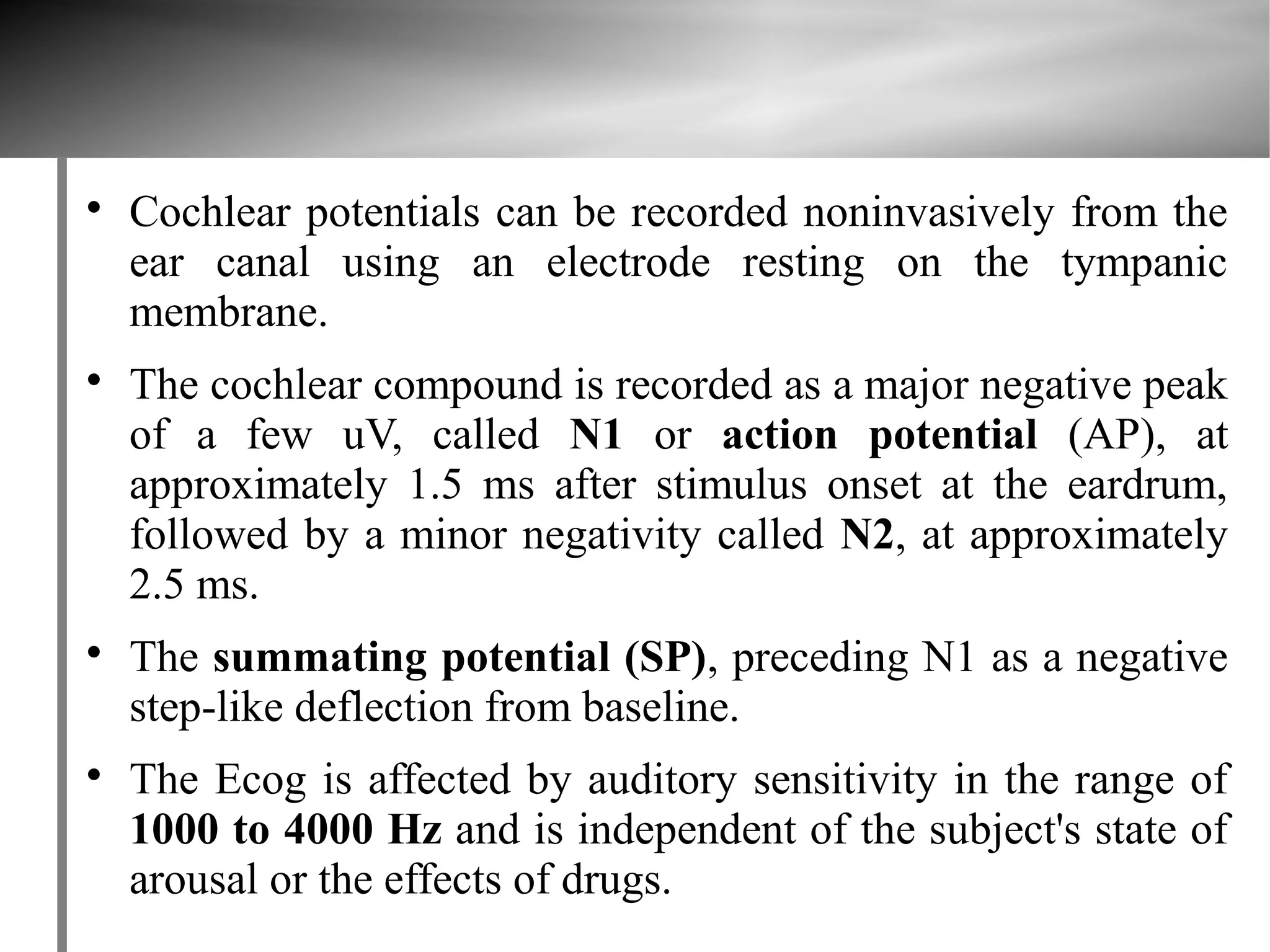 
    Cochlear potentials can be recorded noninvasively from the
    ear canal using an electrode resting on the tympanic
    membrane.

    The cochlear compound is recorded as a major negative peak
    of a few uV, called N1 or action potential (AP), at
    approximately 1.5 ms after stimulus onset at the eardrum,
    followed by a minor negativity called N2, at approximately
    2.5 ms.

    The summating potential (SP), preceding N1 as a negative
    step-like deflection from baseline.

    The Ecog is affected by auditory sensitivity in the range of
    1000 to 4000 Hz and is independent of the subject's state of
    arousal or the effects of drugs.
 