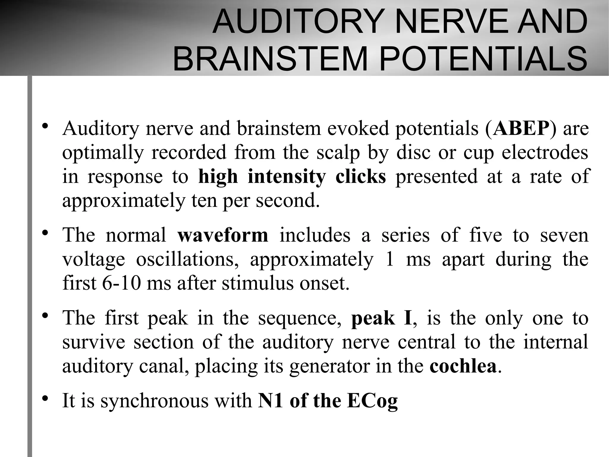 AUDITORY NERVE AND
                BRAINSTEM POTENTIALS

    Auditory nerve and brainstem evoked potentials (ABEP) are
    optimally recorded from the scalp by disc or cup electrodes
    in response to high intensity clicks presented at a rate of
    approximately ten per second.

    The normal waveform includes a series of five to seven
    voltage oscillations, approximately 1 ms apart during the
    first 6-10 ms after stimulus onset.

    The first peak in the sequence, peak I, is the only one to
    survive section of the auditory nerve central to the internal
    auditory canal, placing its generator in the cochlea.

    It is synchronous with N1 of the ECog
 