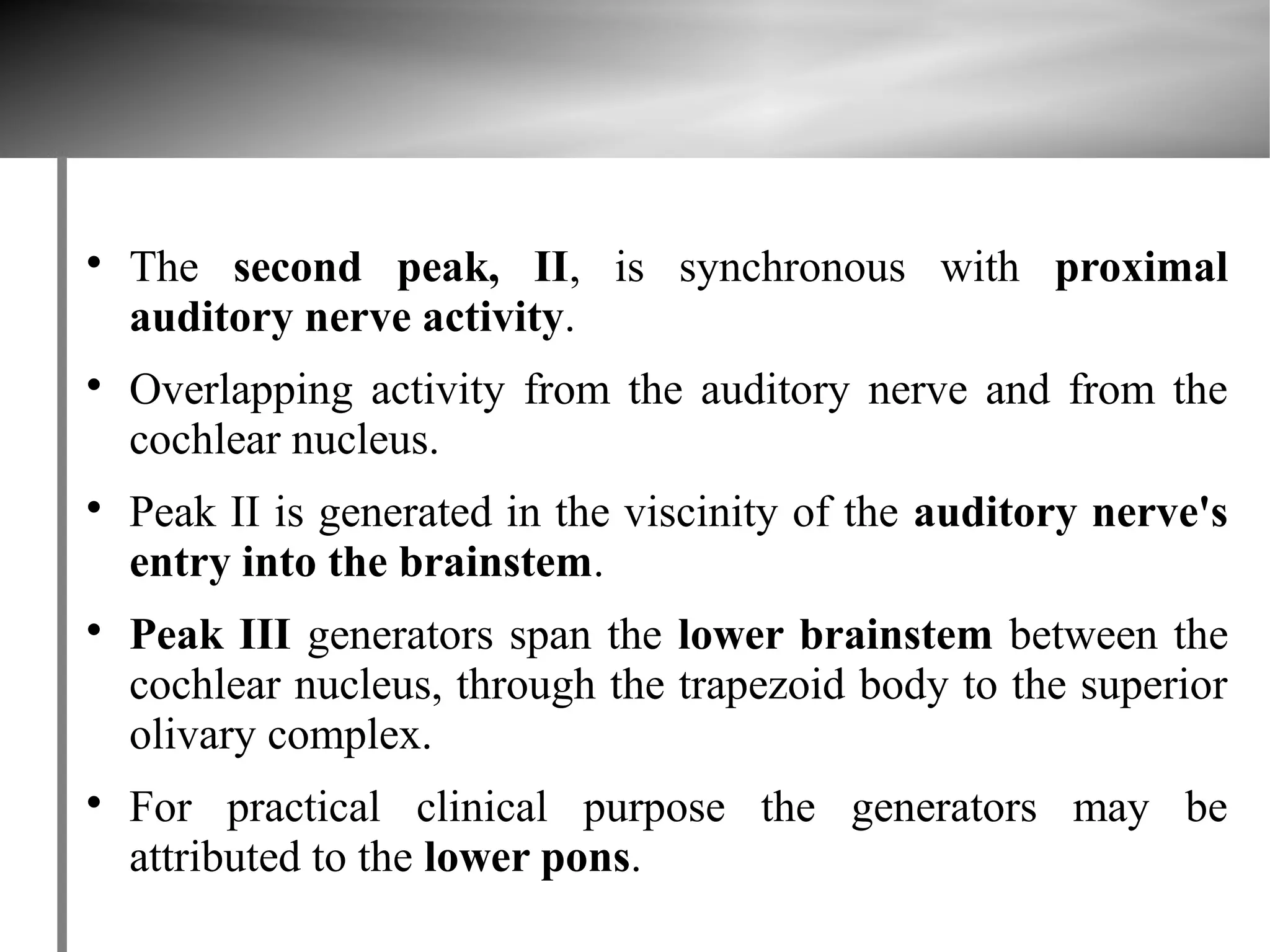 
    The second peak, II, is synchronous with proximal
    auditory nerve activity.

    Overlapping activity from the auditory nerve and from the
    cochlear nucleus.

    Peak II is generated in the viscinity of the auditory nerve's
    entry into the brainstem.

    Peak III generators span the lower brainstem between the
    cochlear nucleus, through the trapezoid body to the superior
    olivary complex.

    For practical clinical purpose the generators may be
    attributed to the lower pons.
 