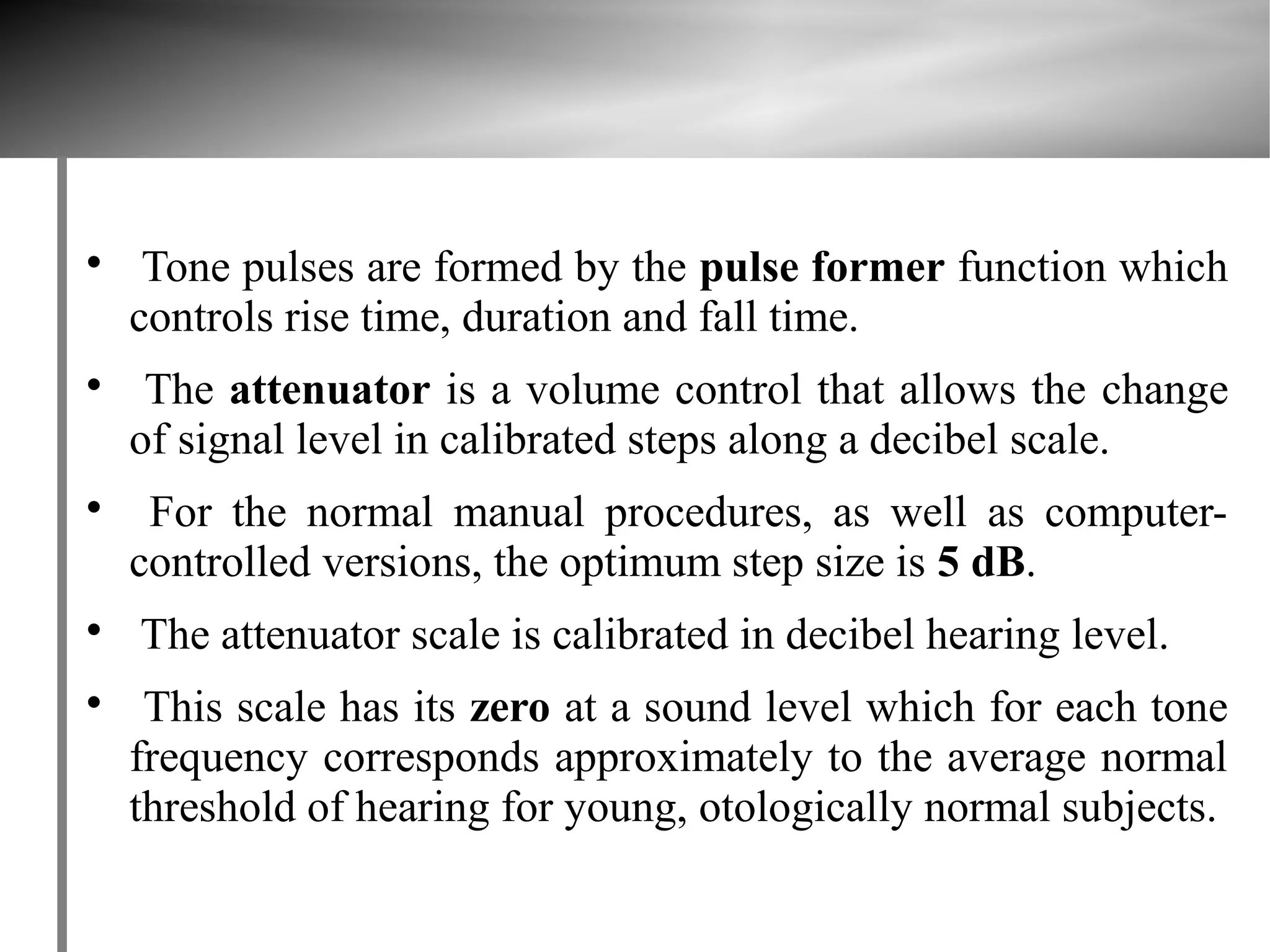 
     Tone pulses are formed by the pulse former function which
    controls rise time, duration and fall time.

     The attenuator is a volume control that allows the change
    of signal level in calibrated steps along a decibel scale.

     For the normal manual procedures, as well as computer-
    controlled versions, the optimum step size is 5 dB.

    The attenuator scale is calibrated in decibel hearing level.

     This scale has its zero at a sound level which for each tone
    frequency corresponds approximately to the average normal
    threshold of hearing for young, otologically normal subjects.
 