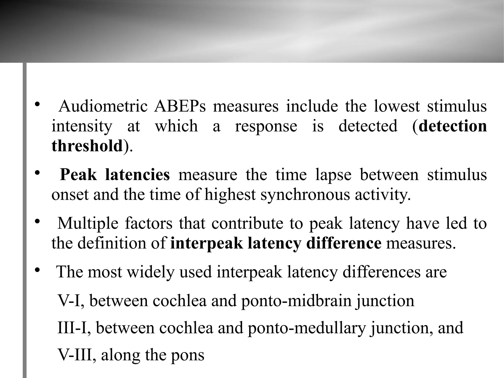 
     Audiometric ABEPs measures include the lowest stimulus
    intensity at which a response is detected (detection
    threshold).

     Peak latencies measure the time lapse between stimulus
    onset and the time of highest synchronous activity.

     Multiple factors that contribute to peak latency have led to
    the definition of interpeak latency difference measures.

    The most widely used interpeak latency differences are
    V-I, between cochlea and ponto-midbrain junction
    III-I, between cochlea and ponto-medullary junction, and
    V-III, along the pons
 