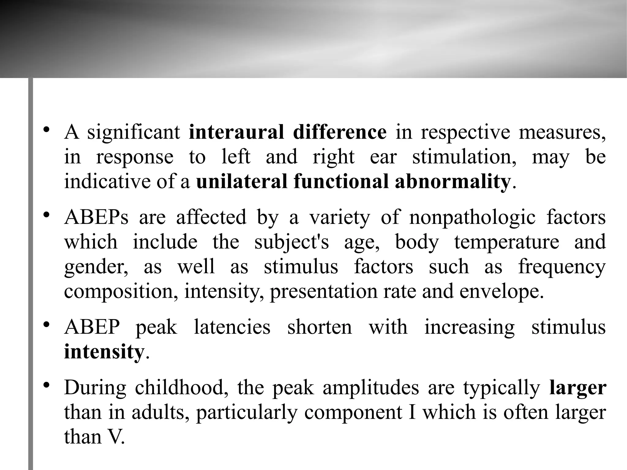
    A significant interaural difference in respective measures,
    in response to left and right ear stimulation, may be
    indicative of a unilateral functional abnormality.

    ABEPs are affected by a variety of nonpathologic factors
    which include the subject's age, body temperature and
    gender, as well as stimulus factors such as frequency
    composition, intensity, presentation rate and envelope.

    ABEP peak latencies shorten with increasing stimulus
    intensity.

    During childhood, the peak amplitudes are typically larger
    than in adults, particularly component I which is often larger
    than V.
 