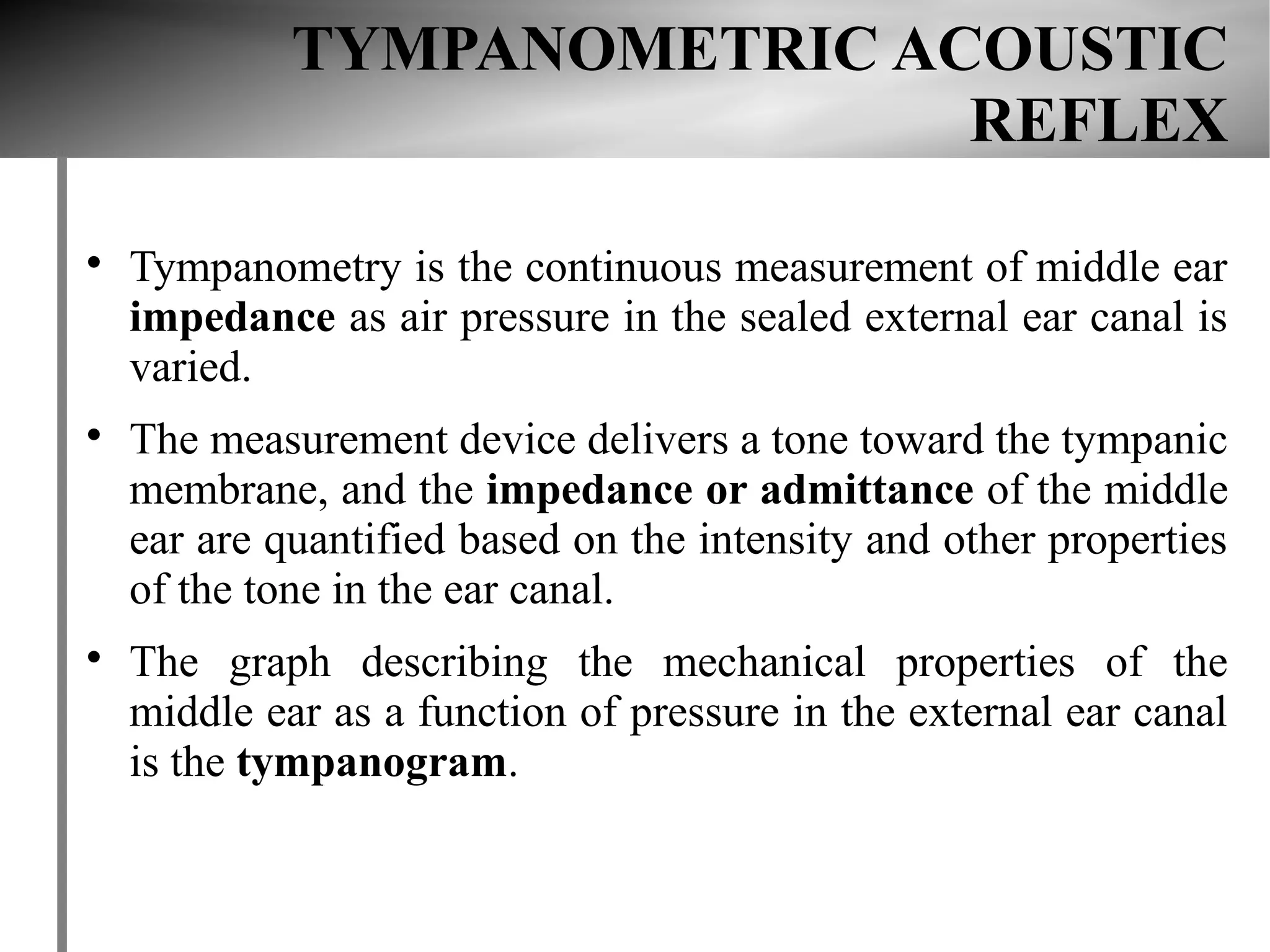 TYMPANOMETRIC ACOUSTIC
                             REFLEX


    Tympanometry is the continuous measurement of middle ear
    impedance as air pressure in the sealed external ear canal is
    varied.

    The measurement device delivers a tone toward the tympanic
    membrane, and the impedance or admittance of the middle
    ear are quantified based on the intensity and other properties
    of the tone in the ear canal.

    The graph describing the mechanical properties of the
    middle ear as a function of pressure in the external ear canal
    is the tympanogram.
 