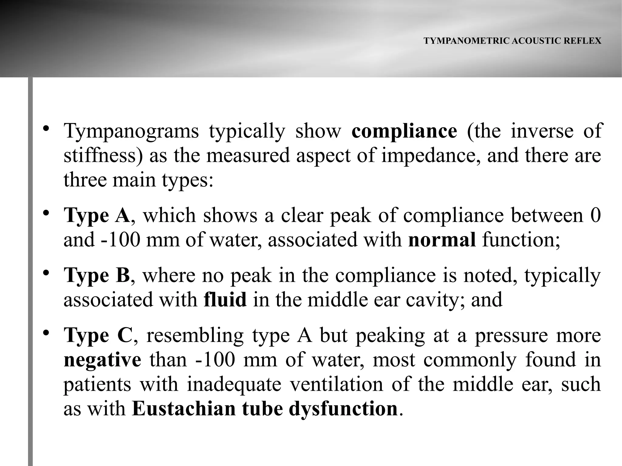 TYMPANOMETRIC ACOUSTIC REFLEX





    Tympanograms typically show compliance (the inverse of
    stiffness) as the measured aspect of impedance, and there are
    three main types:

    Type A, which shows a clear peak of compliance between 0
    and -100 mm of water, associated with normal function;

    Type B, where no peak in the compliance is noted, typically
    associated with fluid in the middle ear cavity; and

    Type C, resembling type A but peaking at a pressure more
    negative than -100 mm of water, most commonly found in
    patients with inadequate ventilation of the middle ear, such
    as with Eustachian tube dysfunction.
 