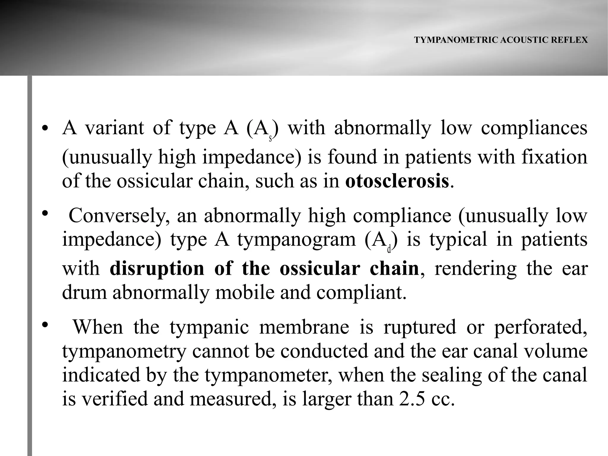 TYMPANOMETRIC ACOUSTIC REFLEX




   A variant of type A (As) with abnormally low compliances
    (unusually high impedance) is found in patients with fixation
    of the ossicular chain, such as in otosclerosis.

     Conversely, an abnormally high compliance (unusually low
    impedance) type A tympanogram (Ad) is typical in patients
    with disruption of the ossicular chain, rendering the ear
    drum abnormally mobile and compliant.

     When the tympanic membrane is ruptured or perforated,
    tympanometry cannot be conducted and the ear canal volume
    indicated by the tympanometer, when the sealing of the canal
    is verified and measured, is larger than 2.5 cc.
 