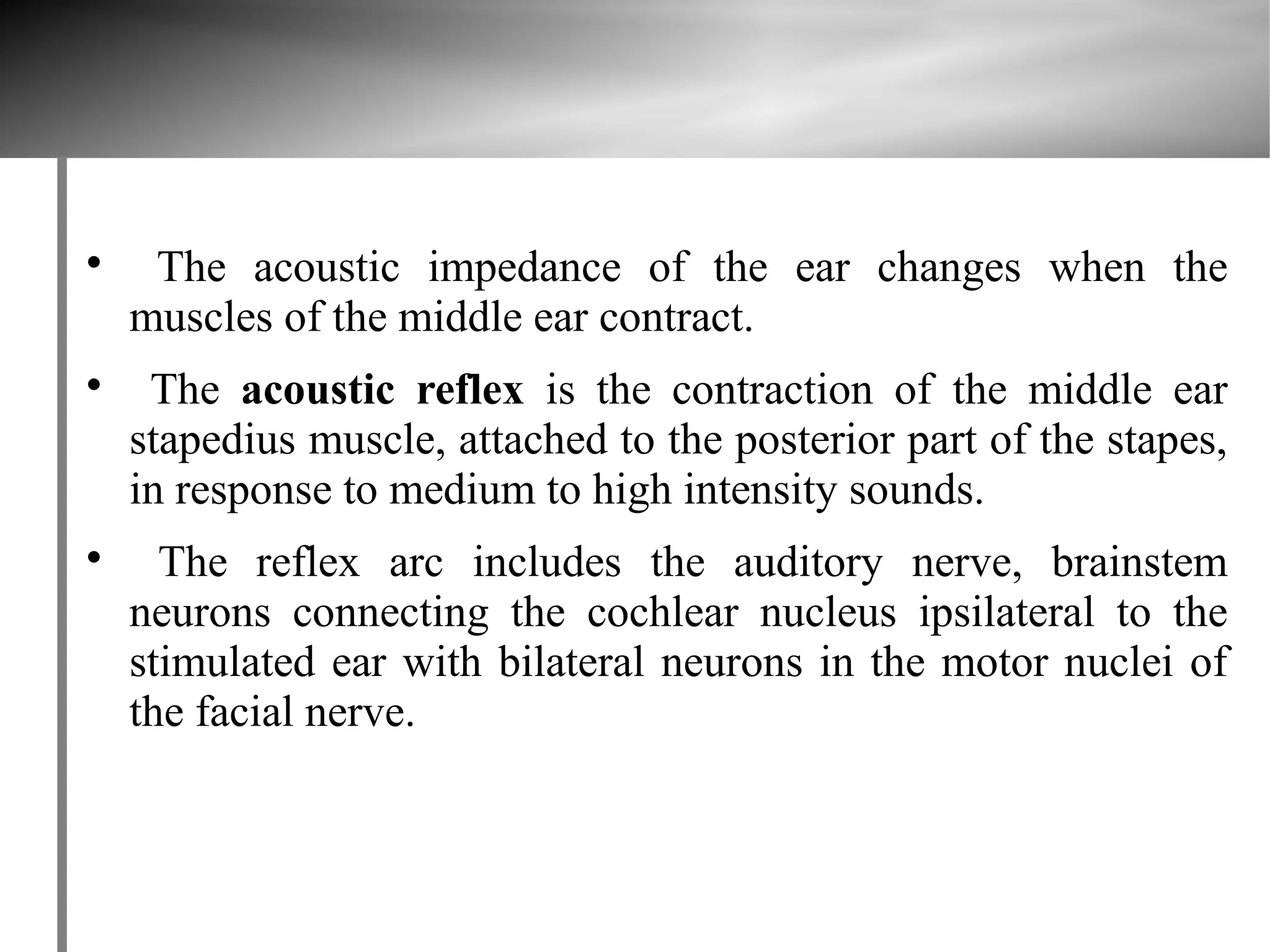 
     The acoustic impedance of the ear changes when the
    muscles of the middle ear contract.

     The acoustic reflex is the contraction of the middle ear
    stapedius muscle, attached to the posterior part of the stapes,
    in response to medium to high intensity sounds.

      The reflex arc includes the auditory nerve, brainstem
    neurons connecting the cochlear nucleus ipsilateral to the
    stimulated ear with bilateral neurons in the motor nuclei of
    the facial nerve.
 
