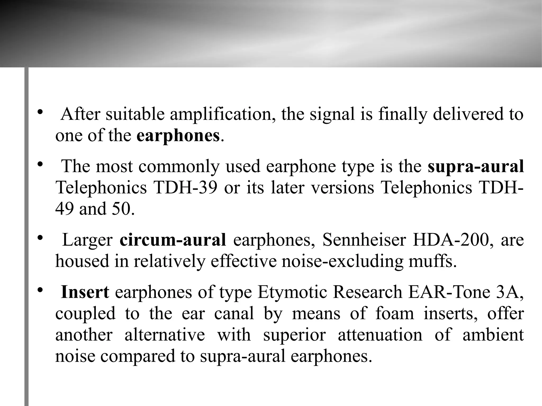 
     After suitable amplification, the signal is finally delivered to
    one of the earphones.

     The most commonly used earphone type is the supra-aural
    Telephonics TDH-39 or its later versions Telephonics TDH-
    49 and 50.

     Larger circum-aural earphones, Sennheiser HDA-200, are
    housed in relatively effective noise-excluding muffs.

     Insert earphones of type Etymotic Research EAR-Tone 3A,
    coupled to the ear canal by means of foam inserts, offer
    another alternative with superior attenuation of ambient
    noise compared to supra-aural earphones.
 