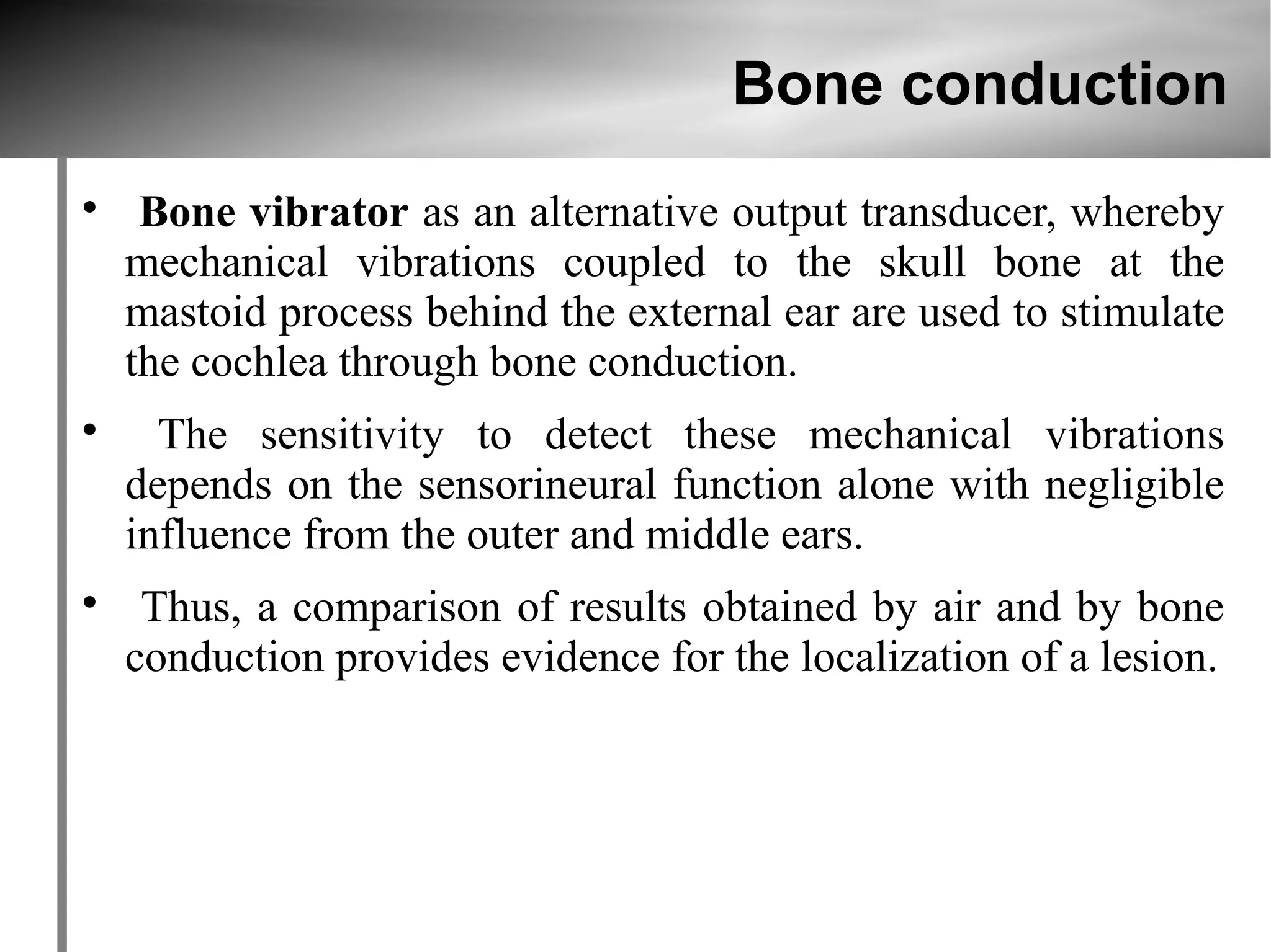 Bone conduction

     Bone vibrator as an alternative output transducer, whereby
    mechanical vibrations coupled to the skull bone at the
    mastoid process behind the external ear are used to stimulate
    the cochlea through bone conduction.

      The sensitivity to detect these mechanical vibrations
    depends on the sensorineural function alone with negligible
    influence from the outer and middle ears.

     Thus, a comparison of results obtained by air and by bone
    conduction provides evidence for the localization of a lesion.
 
