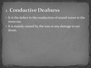  It is the defect in the conduction of sound waves in the
inner ear.
 It is mainly caused by the wax or any damage to ear
drum.
 