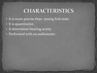  It is more precise than tuning fork tests.
 It is quantitative.
 It determines hearing acuity.
 Performed with an audiometer.
 