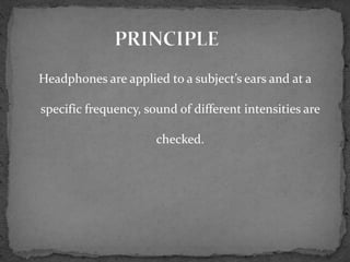 Headphones are applied to a subject’s ears and at a
specific frequency, sound of different intensities are
checked.
 
