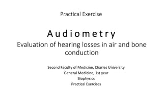 Practical Exercise
A u d i o m e t r y
Second Faculty of Medicine, Charles University
General Medicine, 1st year
Biophysics
Practical Exercises
Evaluation of hearing losses in air and bone
conduction
 