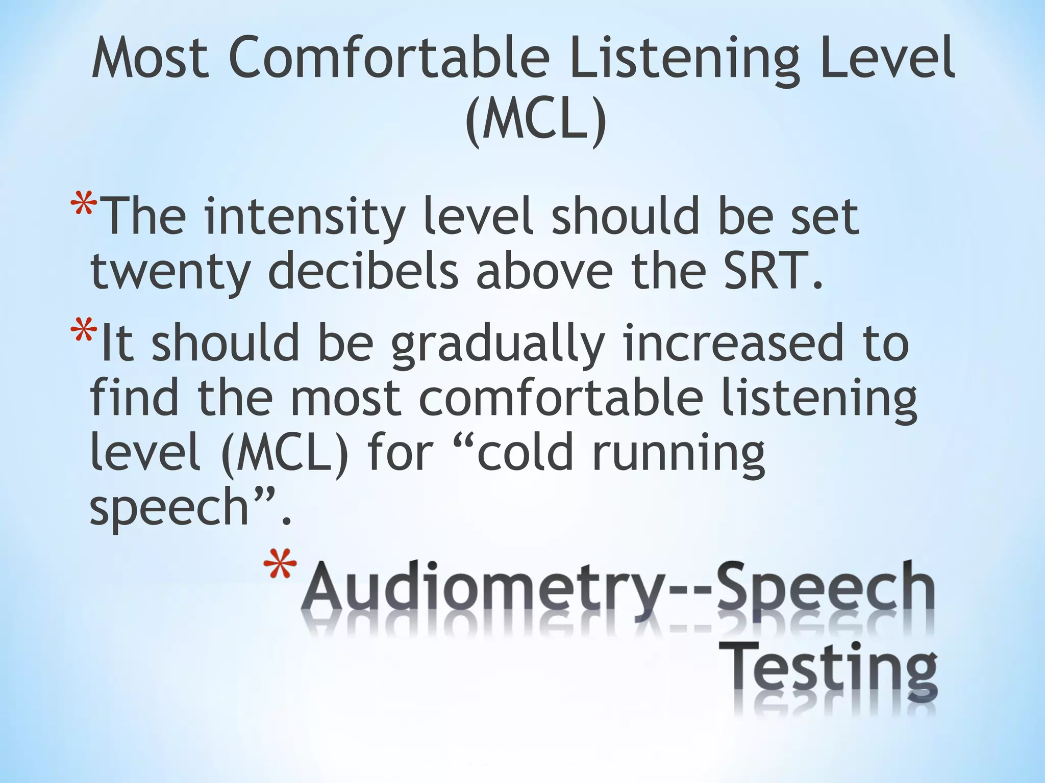 Most Comfortable Listening Level
(MCL)
*The intensity level should be set
twenty decibels above the SRT.
*It should be gradually increased to
find the most comfortable listening
level (MCL) for “cold running
speech”.
 