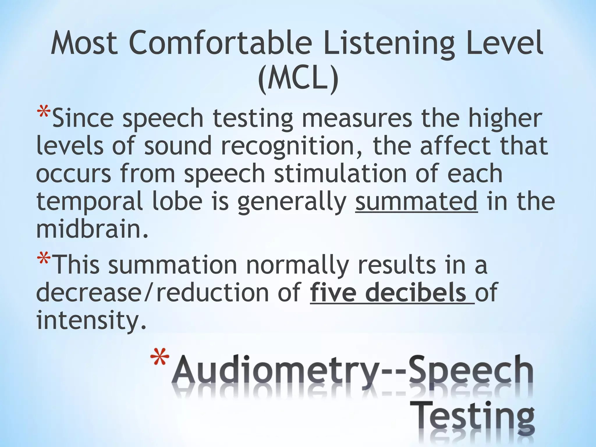 Most Comfortable Listening Level
(MCL)
*Since speech testing measures the higher
levels of sound recognition, the affect that
occurs from speech stimulation of each
temporal lobe is generally summated in the
midbrain.
*This summation normally results in a
decrease/reduction of five decibels of
intensity.
 