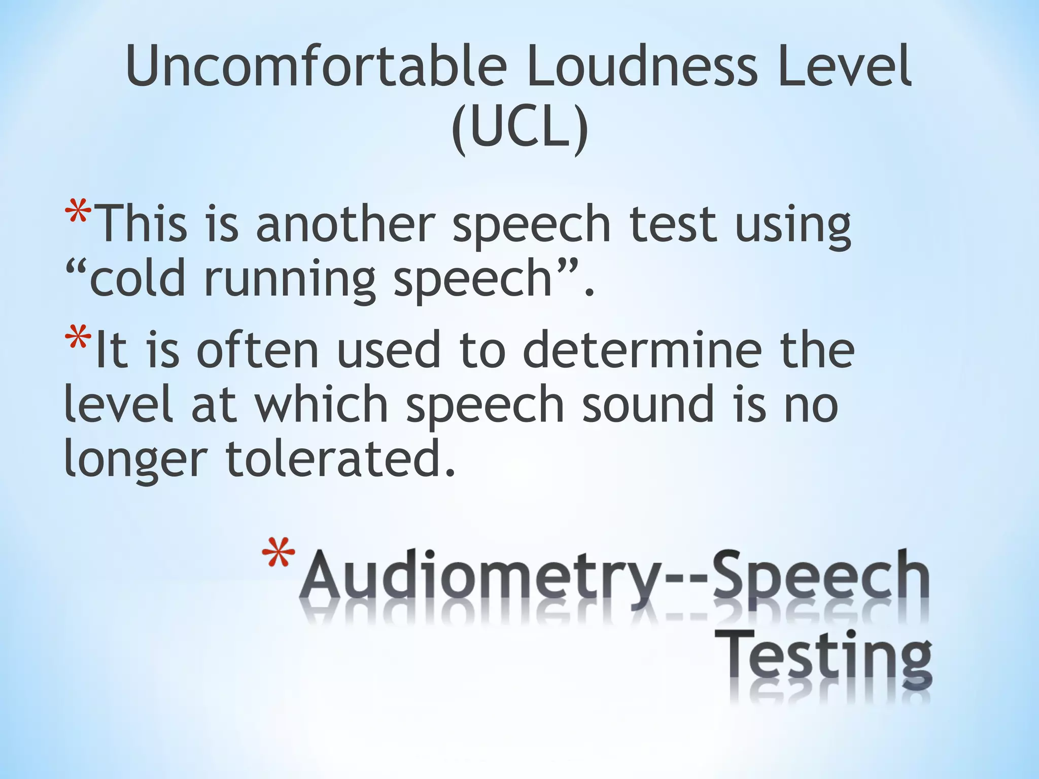 Uncomfortable Loudness Level
(UCL)
*This is another speech test using
“cold running speech”.
*It is often used to determine the
level at which speech sound is no
longer tolerated.
 