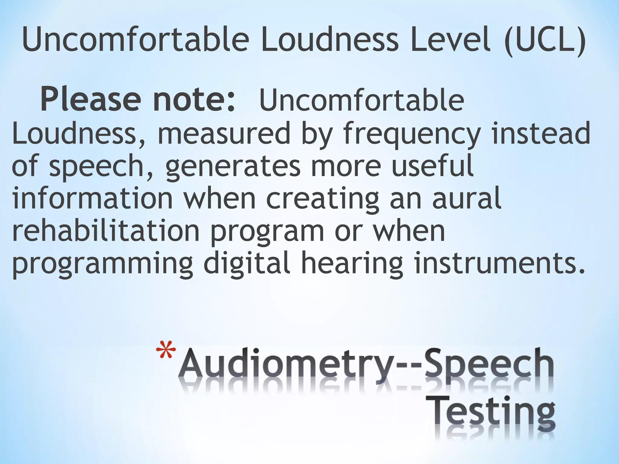Uncomfortable Loudness Level (UCL)
Please note: Uncomfortable
Loudness, measured by frequency instead
of speech, generates more useful
information when creating an aural
rehabilitation program or when
programming digital hearing instruments.
 