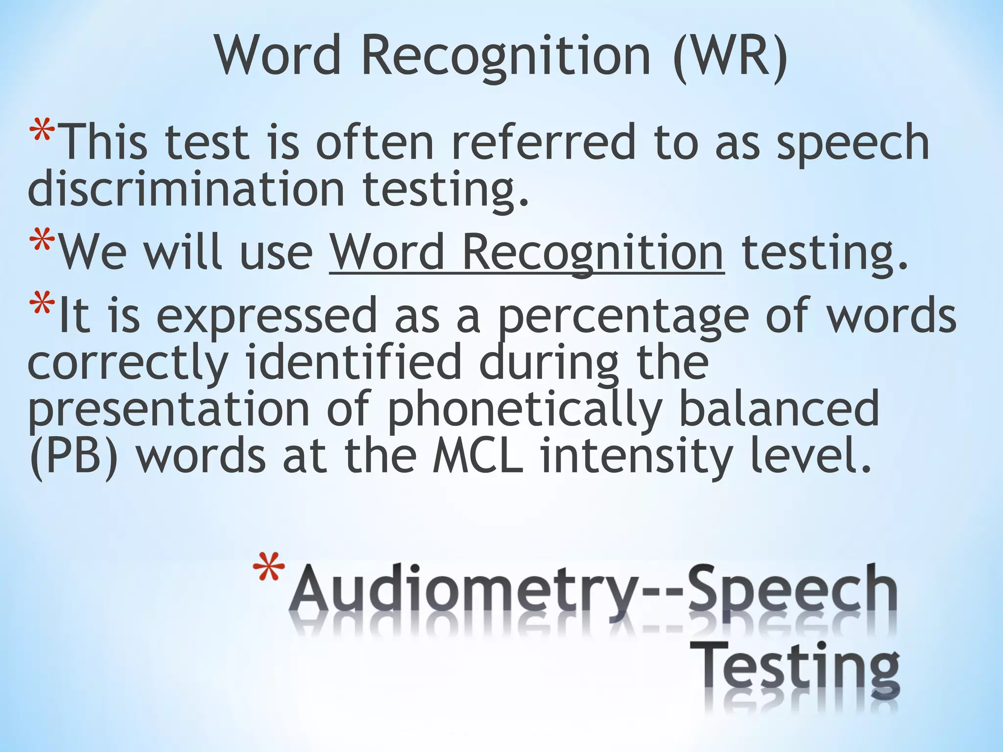 Word Recognition (WR)
*This test is often referred to as speech
discrimination testing.
*We will use Word Recognition testing.
*It is expressed as a percentage of words
correctly identified during the
presentation of phonetically balanced
(PB) words at the MCL intensity level.
 