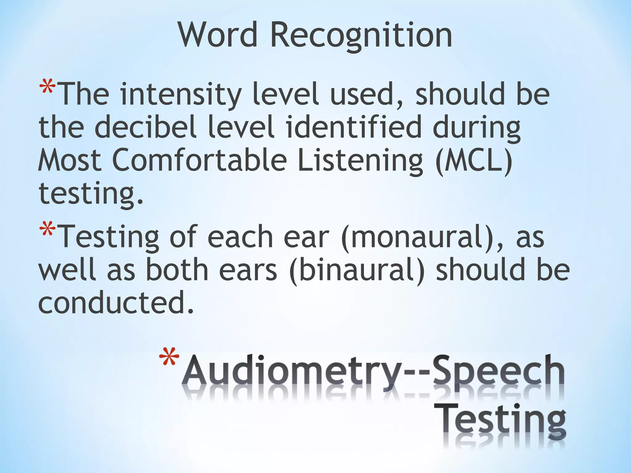 Word Recognition
*The intensity level used, should be
the decibel level identified during
Most Comfortable Listening (MCL)
testing.
*Testing of each ear (monaural), as
well as both ears (binaural) should be
conducted.
 