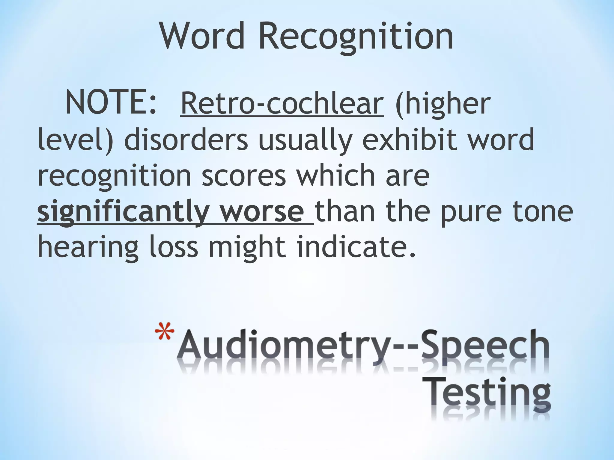 Word Recognition
NOTE: Retro-cochlear (higher
level) disorders usually exhibit word
recognition scores which are
significantly worse than the pure tone
hearing loss might indicate.
 