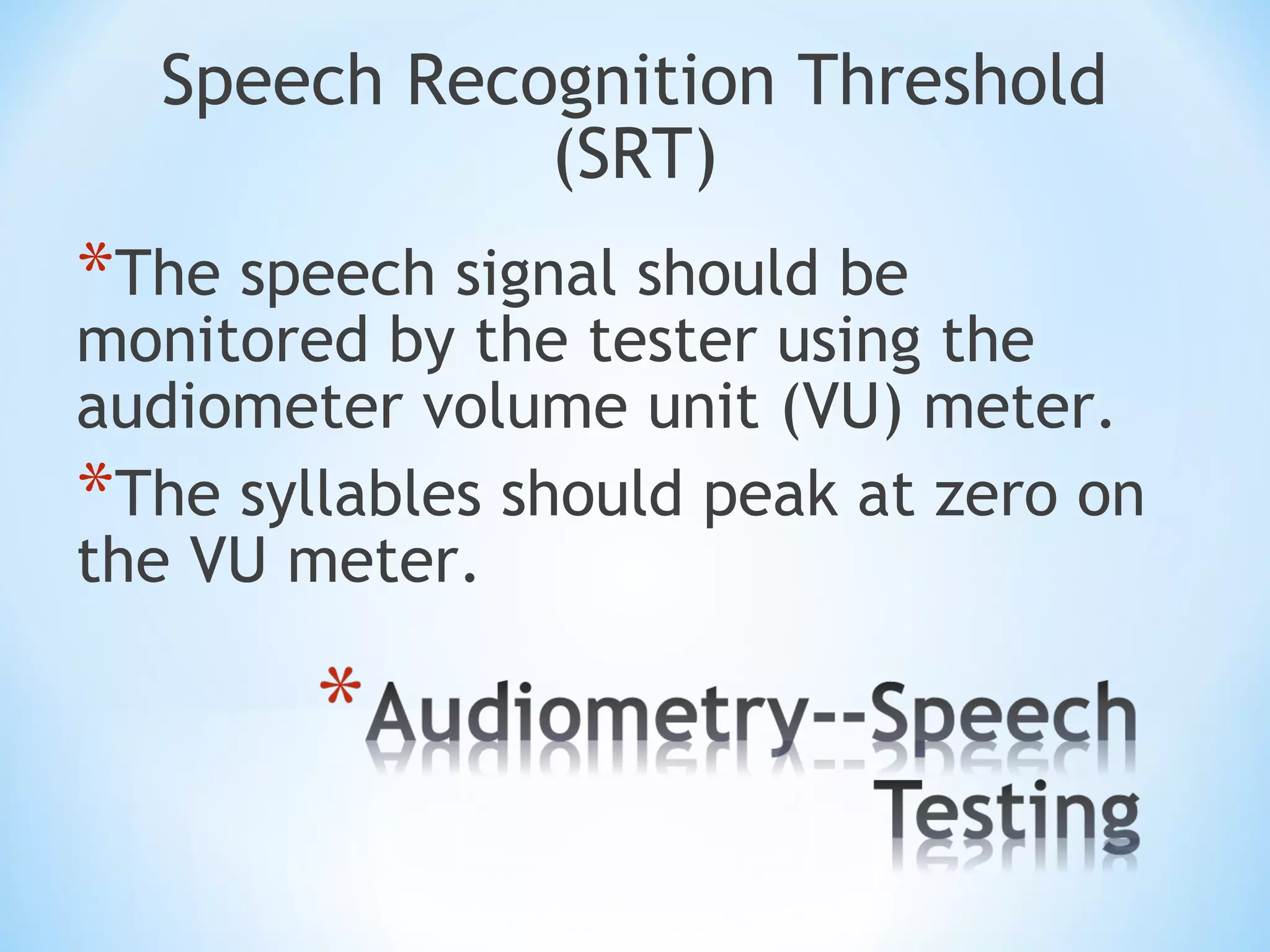 Speech Recognition Threshold
(SRT)
*The speech signal should be
monitored by the tester using the
audiometer volume unit (VU) meter.
*The syllables should peak at zero on
the VU meter.
 