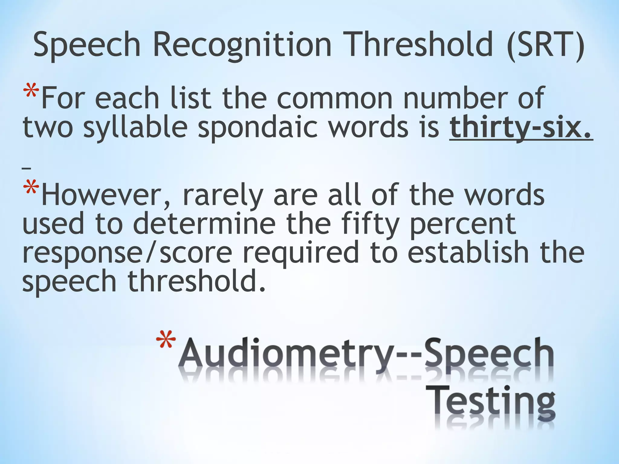 Speech Recognition Threshold (SRT)
*For each list the common number of
two syllable spondaic words is thirty-six.
*However, rarely are all of the words
used to determine the fifty percent
response/score required to establish the
speech threshold.
 
